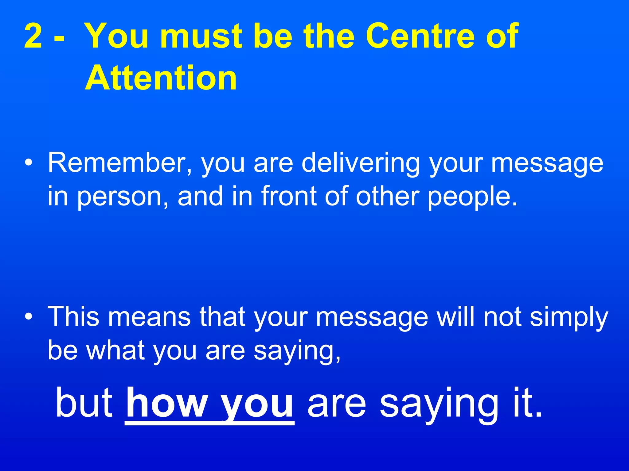 2 - You must be the Centre of
Attention
• Remember, you are delivering your message
in person, and in front of other people.
• This means that your message will not simply
be what you are saying,
but how you are saying it.
 