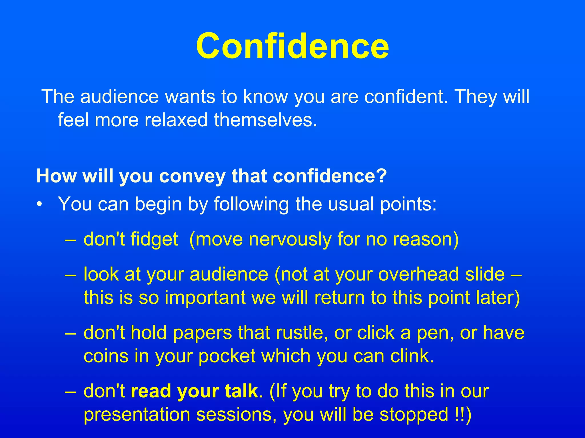Confidence
The audience wants to know you are confident. They will
feel more relaxed themselves.
How will you convey that confidence?
• You can begin by following the usual points:
– don't fidget (move nervously for no reason)
– look at your audience (not at your overhead slide –
this is so important we will return to this point later)
– don't hold papers that rustle, or click a pen, or have
coins in your pocket which you can clink.
– don't read your talk. (If you try to do this in our
presentation sessions, you will be stopped !!)
 