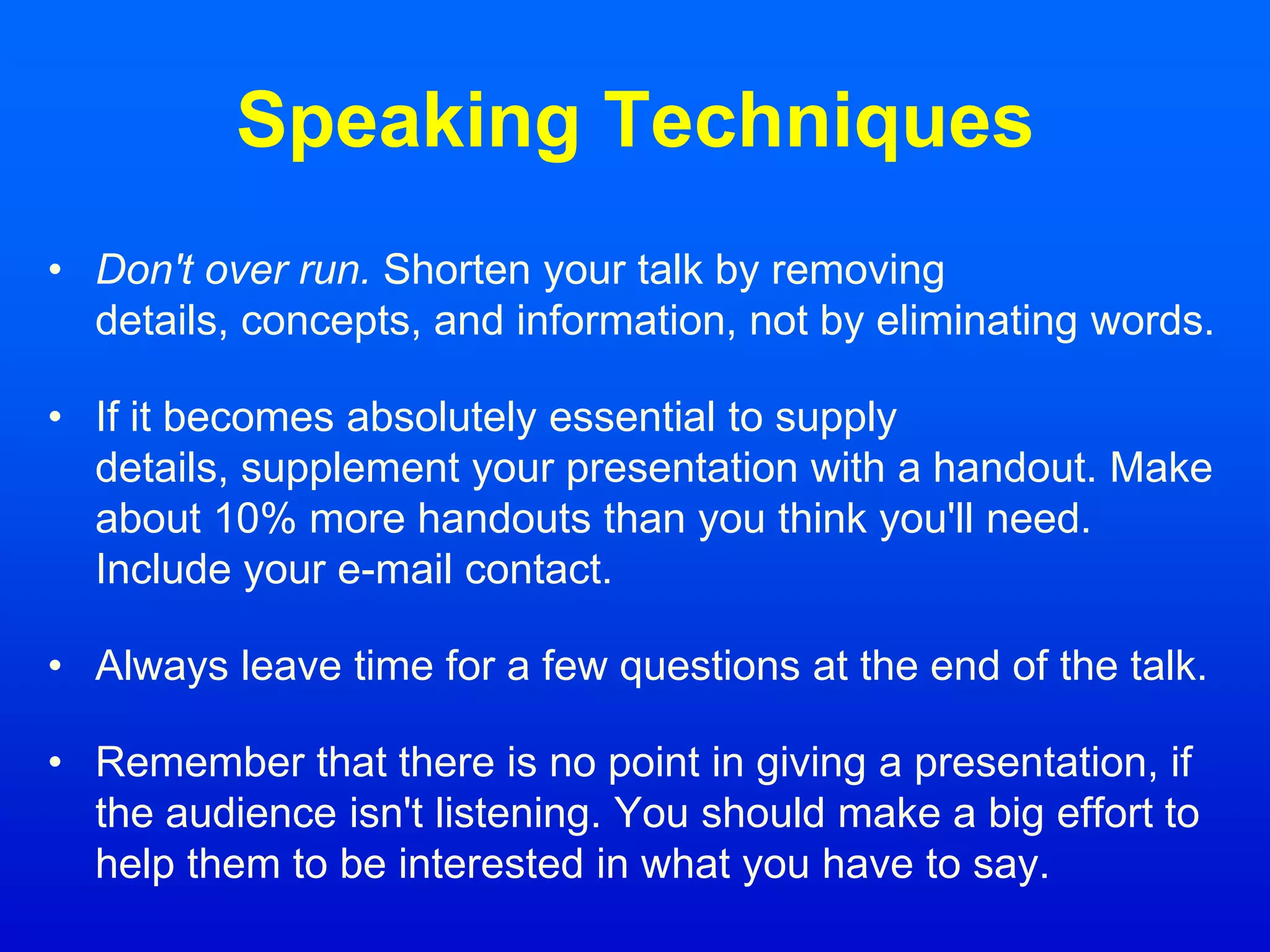 Speaking Techniques
• Don't over run. Shorten your talk by removing
details, concepts, and information, not by eliminating words.
• If it becomes absolutely essential to supply
details, supplement your presentation with a handout. Make
about 10% more handouts than you think you'll need.
Include your e-mail contact.
• Always leave time for a few questions at the end of the talk.
• Remember that there is no point in giving a presentation, if
the audience isn't listening. You should make a big effort to
help them to be interested in what you have to say.
 