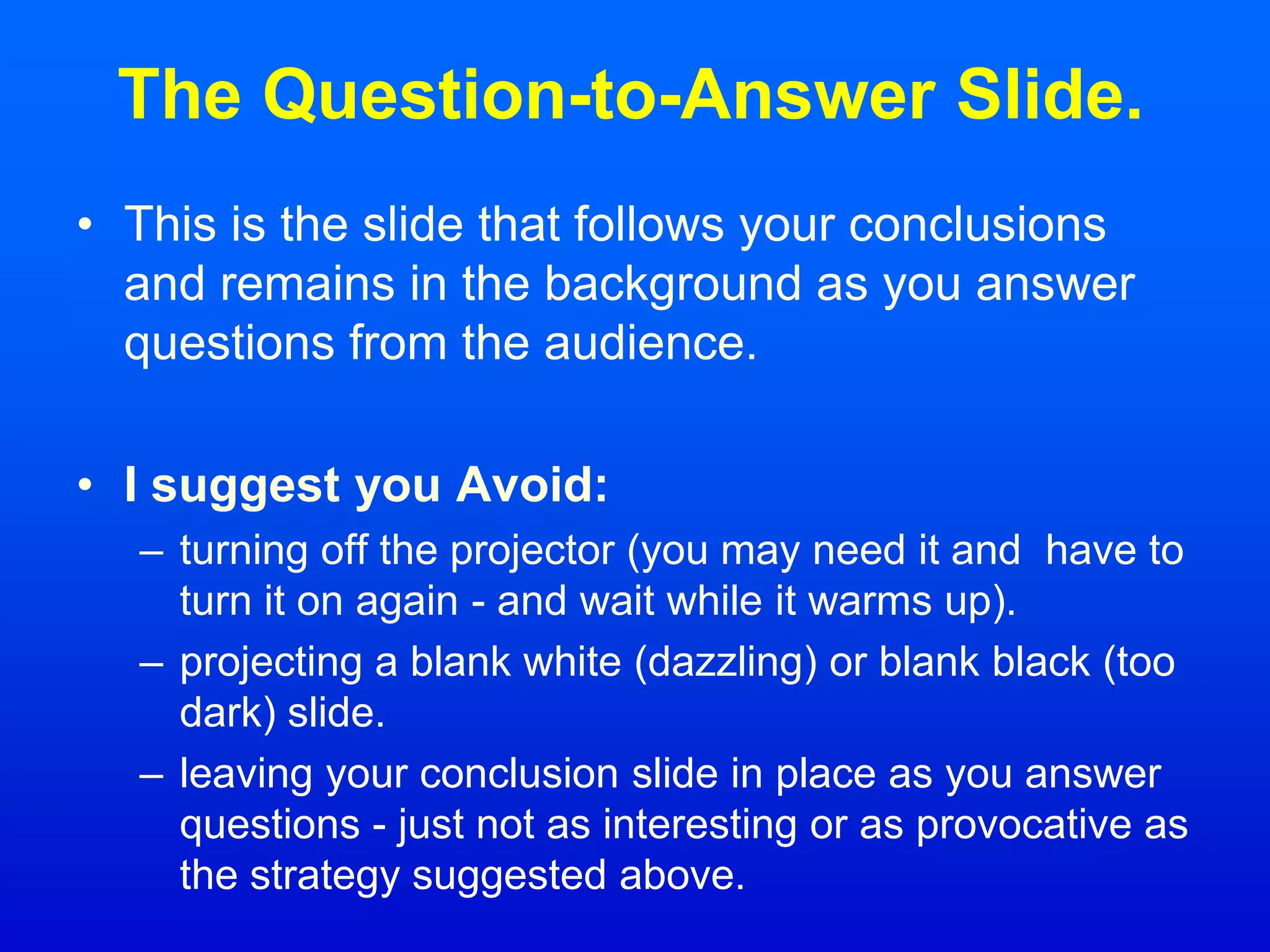 The Question-to-Answer Slide.
• This is the slide that follows your conclusions
and remains in the background as you answer
questions from the audience.
• I suggest you Avoid:
– turning off the projector (you may need it and have to
turn it on again - and wait while it warms up).
– projecting a blank white (dazzling) or blank black (too
dark) slide.
– leaving your conclusion slide in place as you answer
questions - just not as interesting or as provocative as
the strategy suggested above.
 