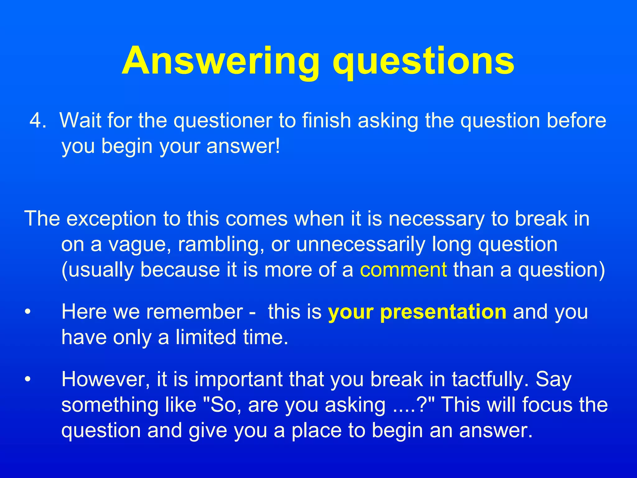 Answering questions
4. Wait for the questioner to finish asking the question before
you begin your answer!
The exception to this comes when it is necessary to break in
on a vague, rambling, or unnecessarily long question
(usually because it is more of a comment than a question)
• Here we remember - this is your presentation and you
have only a limited time.
• However, it is important that you break in tactfully. Say
something like "So, are you asking ....?" This will focus the
question and give you a place to begin an answer.
 