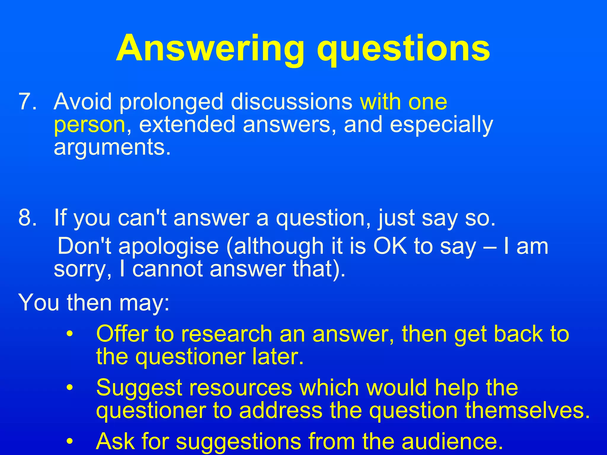 Answering questions
7. Avoid prolonged discussions with one
person, extended answers, and especially
arguments.
8. If you can't answer a question, just say so.
Don't apologise (although it is OK to say – I am
sorry, I cannot answer that).
You then may:
• Offer to research an answer, then get back to
the questioner later.
• Suggest resources which would help the
questioner to address the question themselves.
• Ask for suggestions from the audience.
 