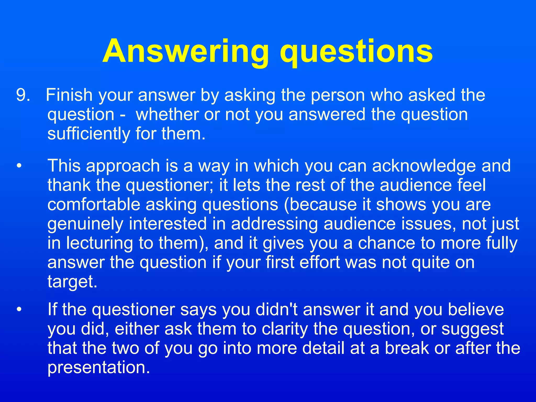 Answering questions
9. Finish your answer by asking the person who asked the
question - whether or not you answered the question
sufficiently for them.
• This approach is a way in which you can acknowledge and
thank the questioner; it lets the rest of the audience feel
comfortable asking questions (because it shows you are
genuinely interested in addressing audience issues, not just
in lecturing to them), and it gives you a chance to more fully
answer the question if your first effort was not quite on
target.
• If the questioner says you didn't answer it and you believe
you did, either ask them to clarity the question, or suggest
that the two of you go into more detail at a break or after the
presentation.
 