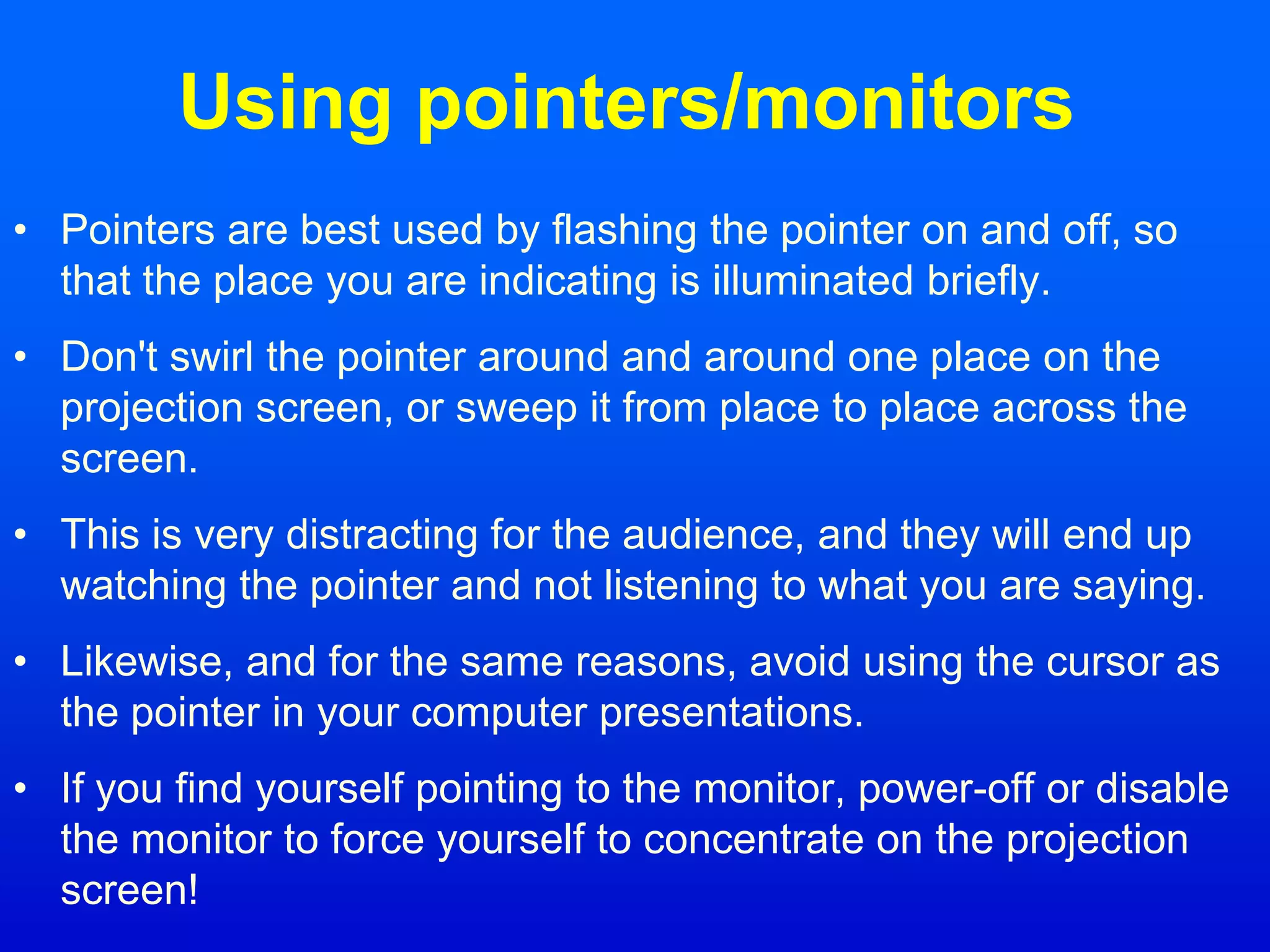 Using pointers/monitors
• Pointers are best used by flashing the pointer on and off, so
that the place you are indicating is illuminated briefly.
• Don't swirl the pointer around and around one place on the
projection screen, or sweep it from place to place across the
screen.
• This is very distracting for the audience, and they will end up
watching the pointer and not listening to what you are saying.
• Likewise, and for the same reasons, avoid using the cursor as
the pointer in your computer presentations.
• If you find yourself pointing to the monitor, power-off or disable
the monitor to force yourself to concentrate on the projection
screen!
 