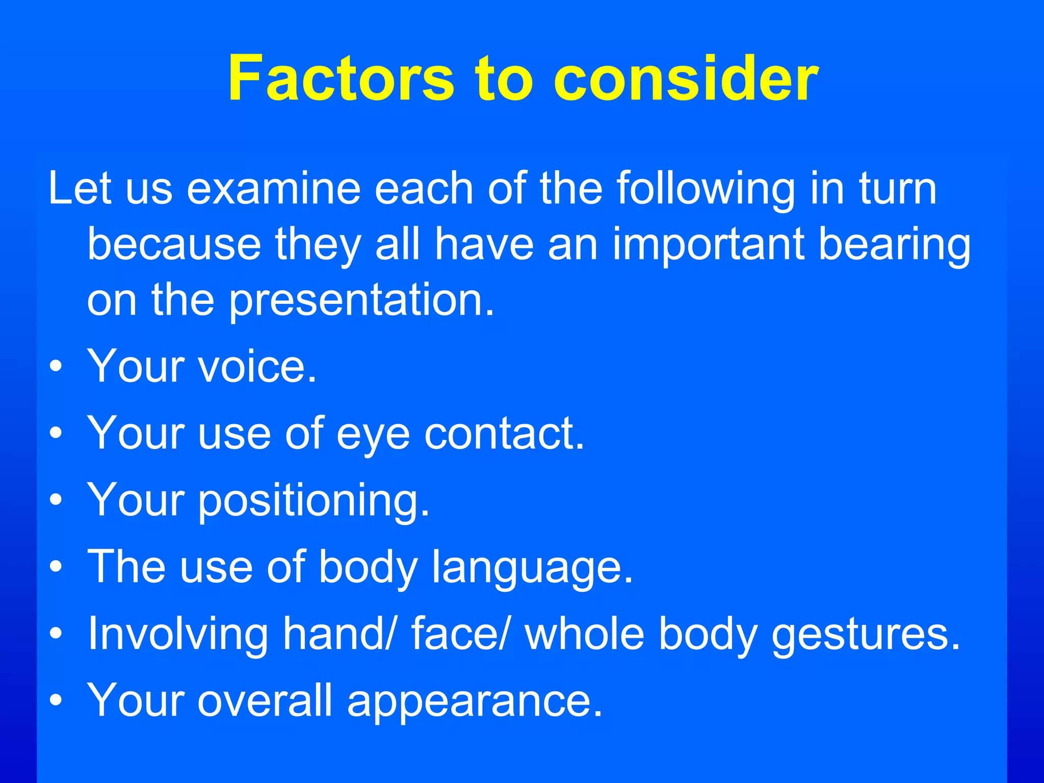 Factors to consider
Let us examine each of the following in turn
because they all have an important bearing
on the presentation.
• Your voice.
• Your use of eye contact.
• Your positioning.
• The use of body language.
• Involving hand/ face/ whole body gestures.
• Your overall appearance.
 