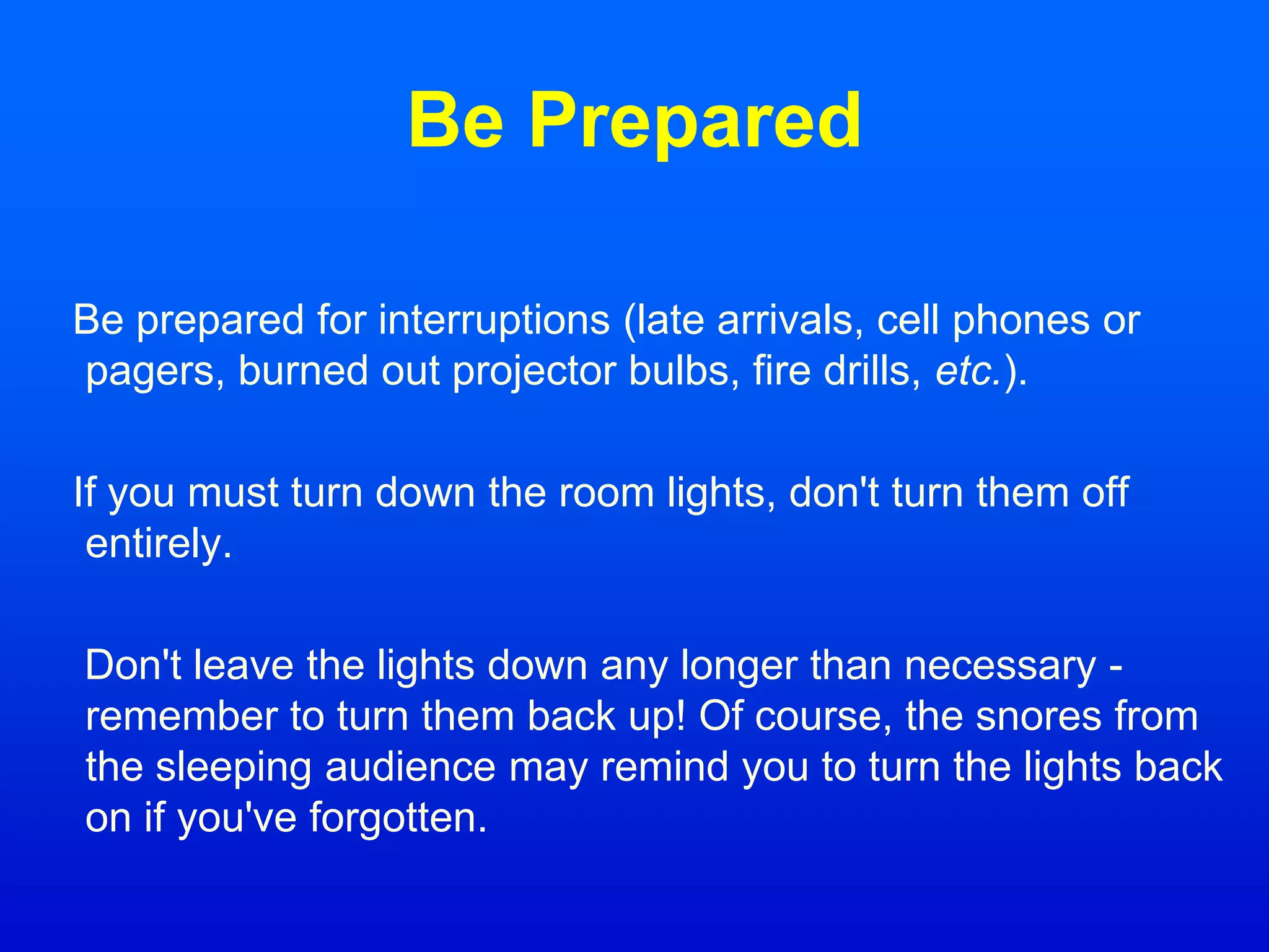 Be Prepared
Be prepared for interruptions (late arrivals, cell phones or
pagers, burned out projector bulbs, fire drills, etc.).
If you must turn down the room lights, don't turn them off
entirely.
Don't leave the lights down any longer than necessary -
remember to turn them back up! Of course, the snores from
the sleeping audience may remind you to turn the lights back
on if you've forgotten.
 