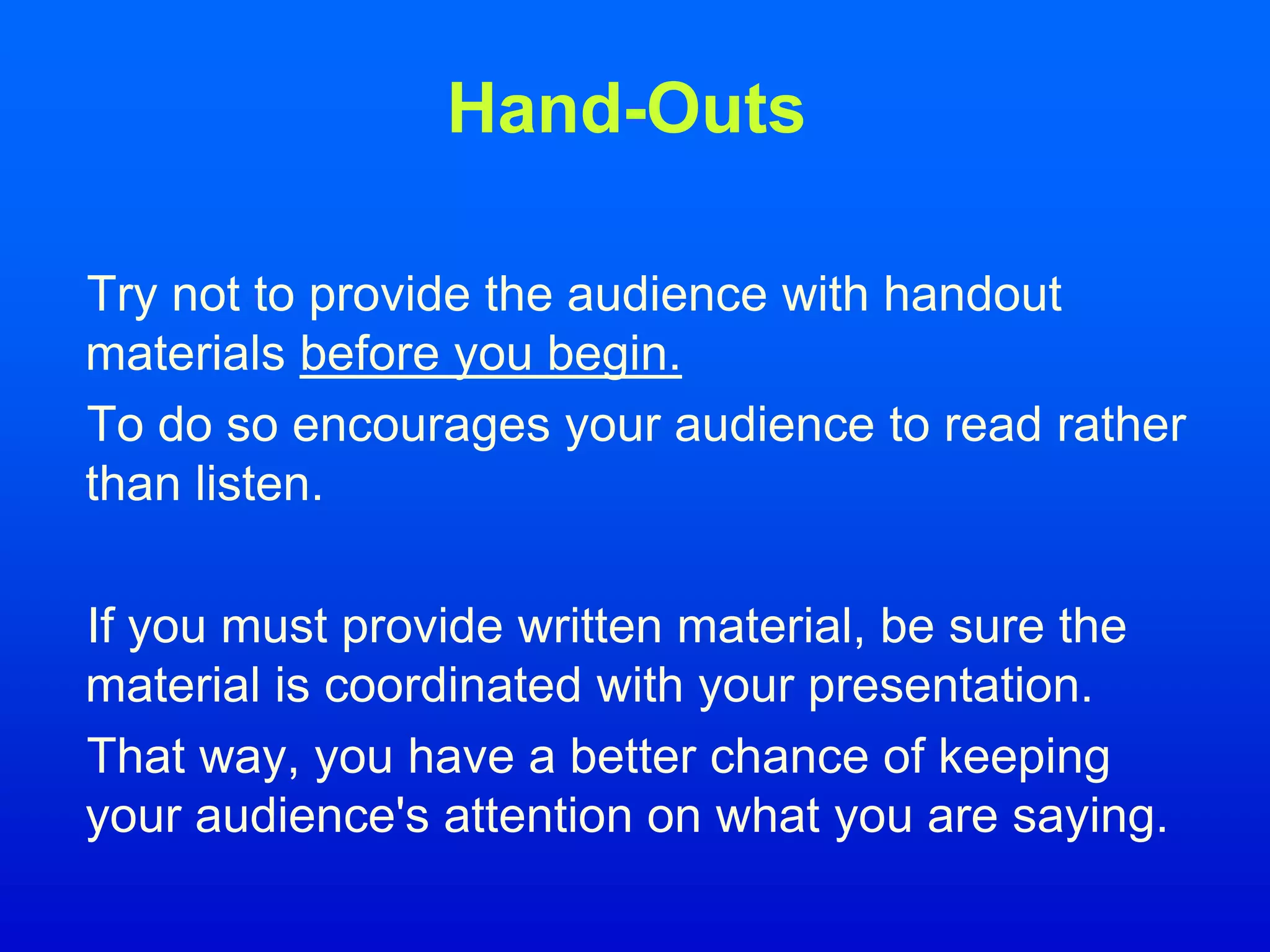 Hand-Outs
Try not to provide the audience with handout
materials before you begin.
To do so encourages your audience to read rather
than listen.
If you must provide written material, be sure the
material is coordinated with your presentation.
That way, you have a better chance of keeping
your audience's attention on what you are saying.
 