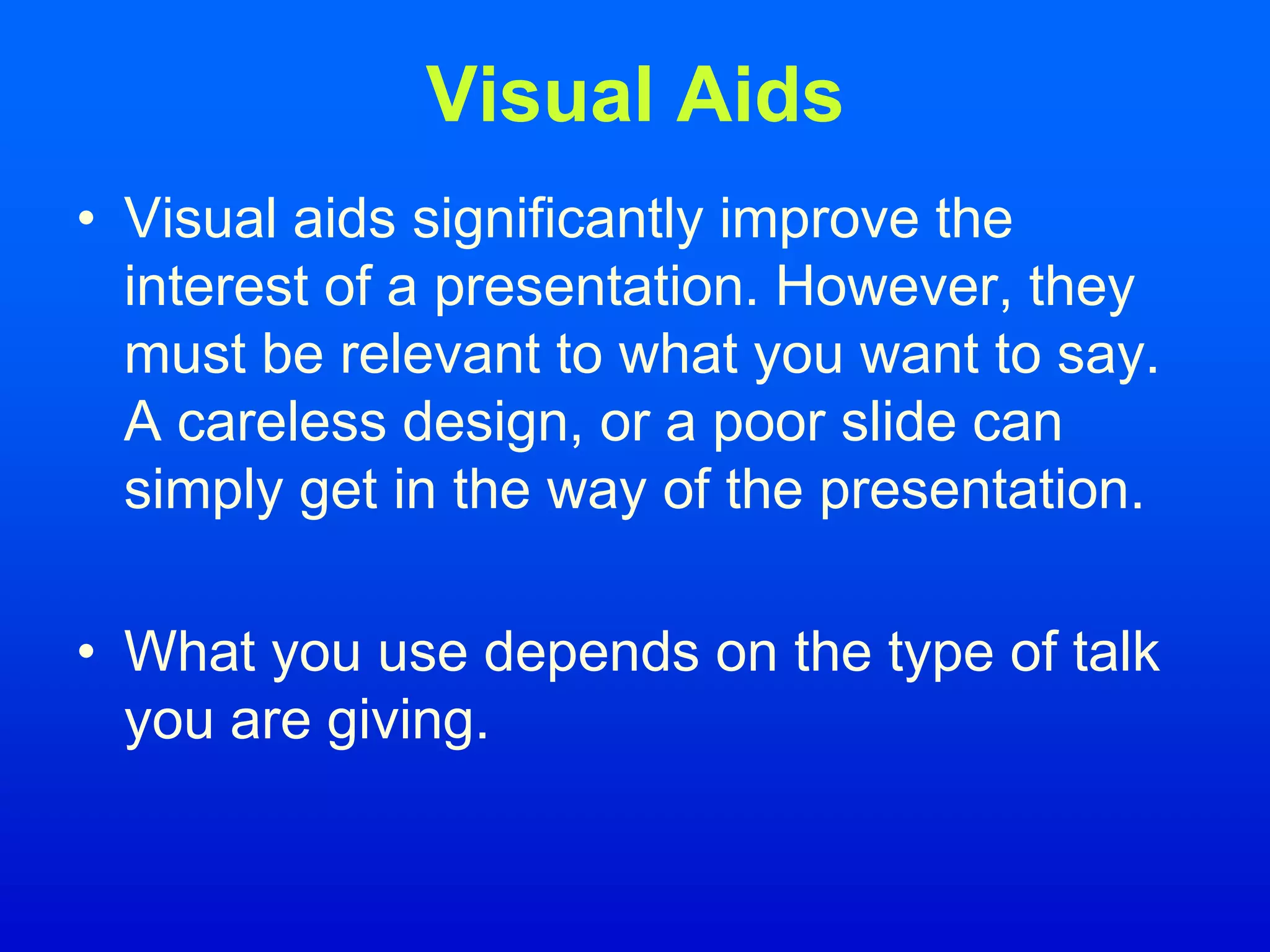 Visual Aids
• Visual aids significantly improve the
interest of a presentation. However, they
must be relevant to what you want to say.
A careless design, or a poor slide can
simply get in the way of the presentation.
• What you use depends on the type of talk
you are giving.
 