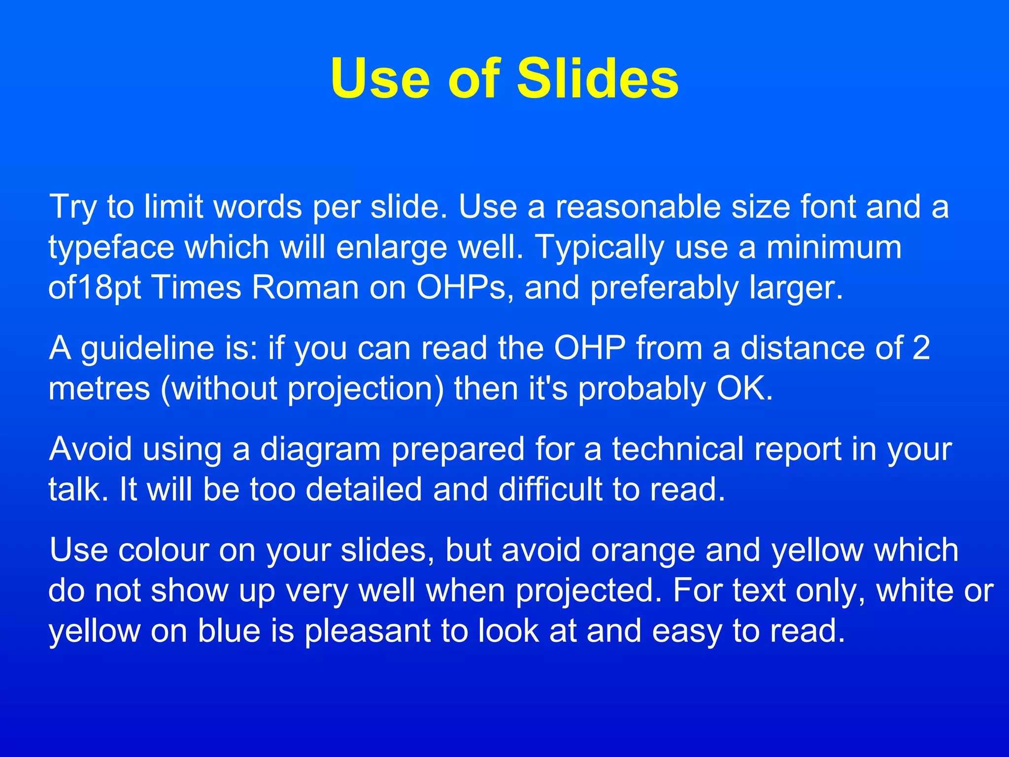 Use of Slides
Try to limit words per slide. Use a reasonable size font and a
typeface which will enlarge well. Typically use a minimum
of18pt Times Roman on OHPs, and preferably larger.
A guideline is: if you can read the OHP from a distance of 2
metres (without projection) then it's probably OK.
Avoid using a diagram prepared for a technical report in your
talk. It will be too detailed and difficult to read.
Use colour on your slides, but avoid orange and yellow which
do not show up very well when projected. For text only, white or
yellow on blue is pleasant to look at and easy to read.
 