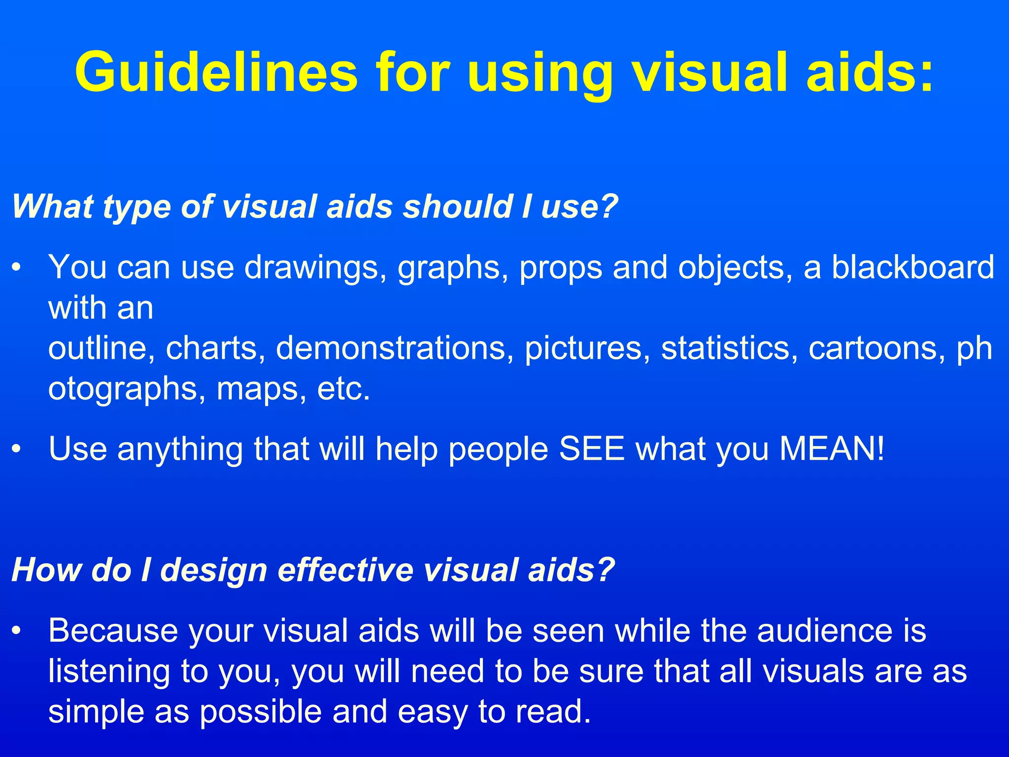 Guidelines for using visual aids:
What type of visual aids should I use?
• You can use drawings, graphs, props and objects, a blackboard
with an
outline, charts, demonstrations, pictures, statistics, cartoons, ph
otographs, maps, etc.
• Use anything that will help people SEE what you MEAN!
How do I design effective visual aids?
• Because your visual aids will be seen while the audience is
listening to you, you will need to be sure that all visuals are as
simple as possible and easy to read.
 