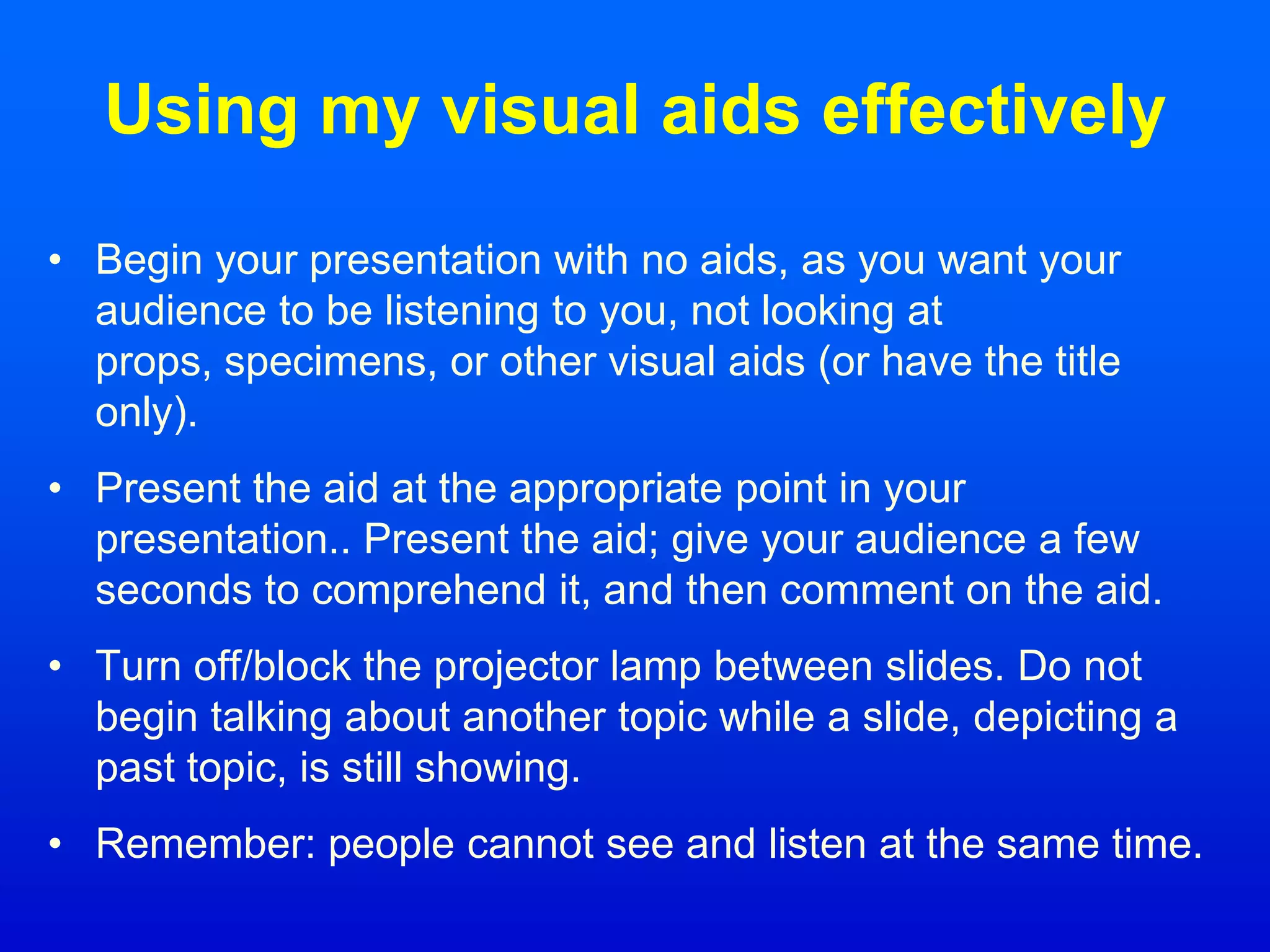 Using my visual aids effectively
• Begin your presentation with no aids, as you want your
audience to be listening to you, not looking at
props, specimens, or other visual aids (or have the title
only).
• Present the aid at the appropriate point in your
presentation.. Present the aid; give your audience a few
seconds to comprehend it, and then comment on the aid.
• Turn off/block the projector lamp between slides. Do not
begin talking about another topic while a slide, depicting a
past topic, is still showing.
• Remember: people cannot see and listen at the same time.
 