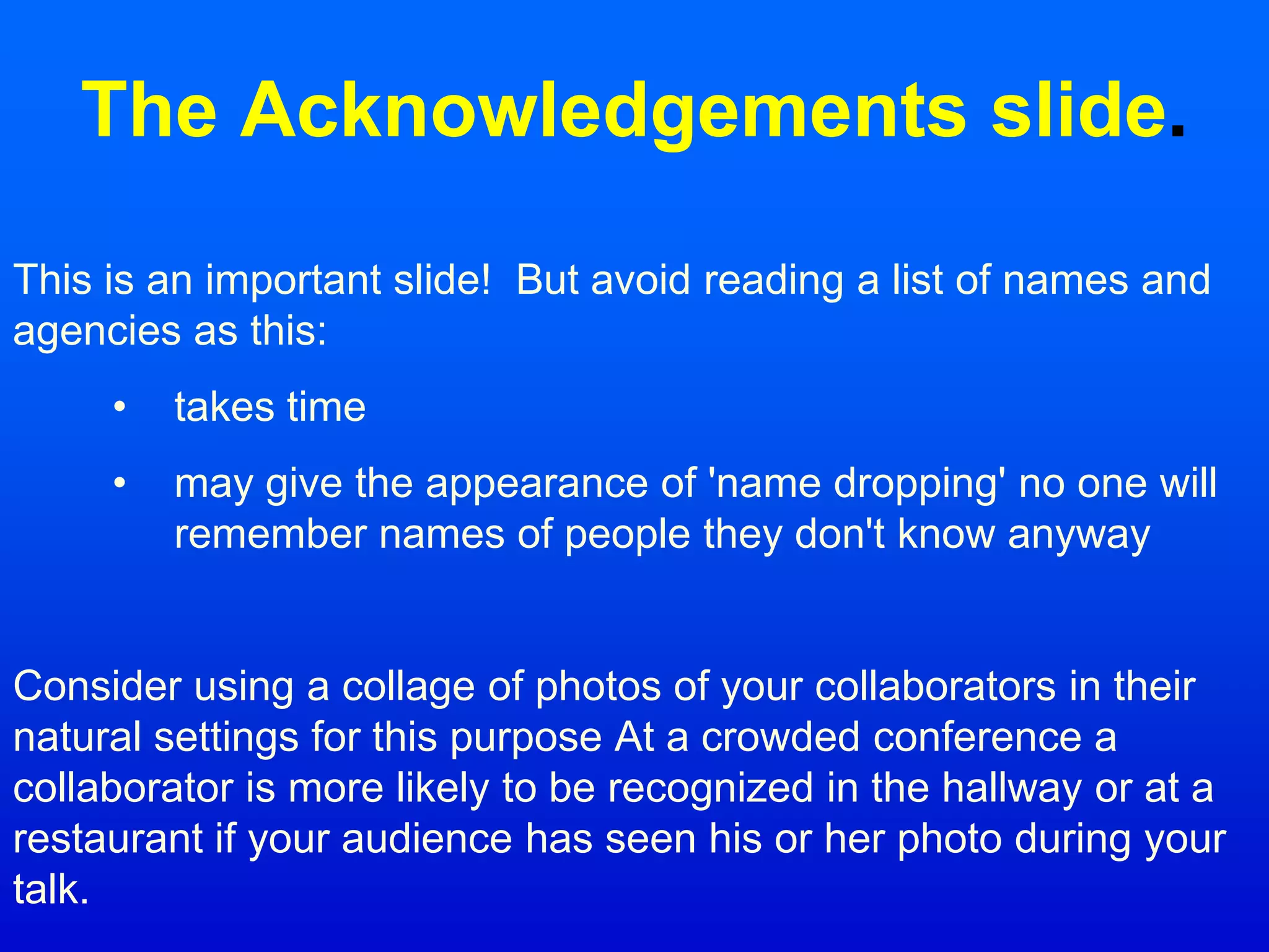 The Acknowledgements slide.
This is an important slide! But avoid reading a list of names and
agencies as this:
• takes time
• may give the appearance of 'name dropping' no one will
remember names of people they don't know anyway
Consider using a collage of photos of your collaborators in their
natural settings for this purpose At a crowded conference a
collaborator is more likely to be recognized in the hallway or at a
restaurant if your audience has seen his or her photo during your
talk.
 
