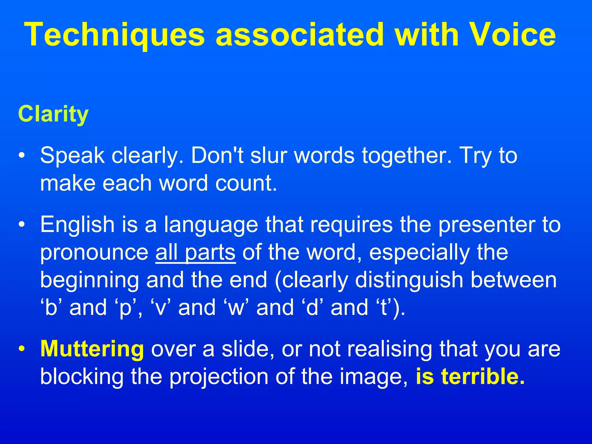 Techniques associated with Voice
Clarity
• Speak clearly. Don't slur words together. Try to
make each word count.
• English is a language that requires the presenter to
pronounce all parts of the word, especially the
beginning and the end (clearly distinguish between
‘b’ and ‘p’, ‘v’ and ‘w’ and ‘d’ and ‘t’).
• Muttering over a slide, or not realising that you are
blocking the projection of the image, is terrible.
 