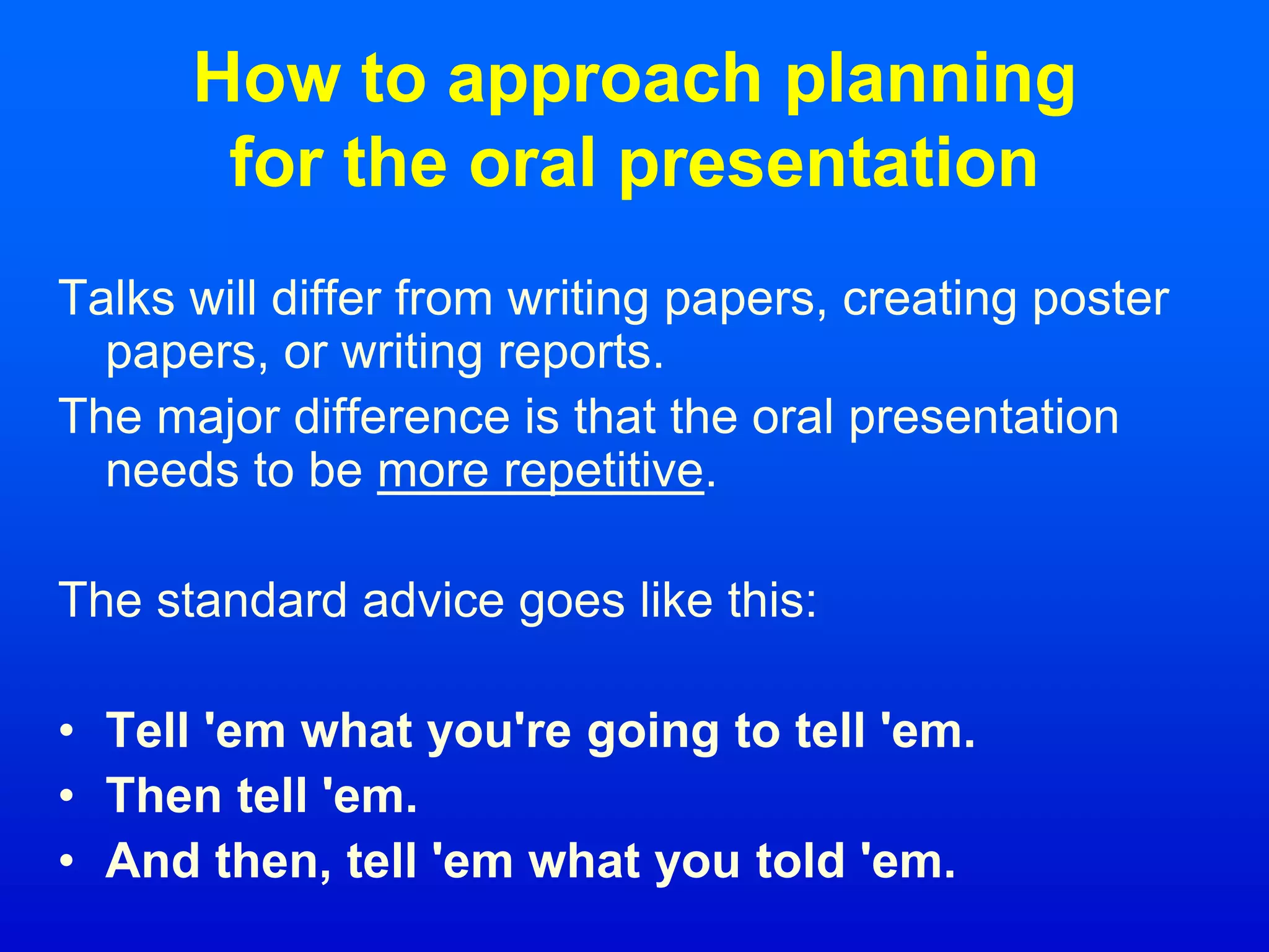 How to approach planning
for the oral presentation
Talks will differ from writing papers, creating poster
papers, or writing reports.
The major difference is that the oral presentation
needs to be more repetitive.
The standard advice goes like this:
• Tell 'em what you're going to tell 'em.
• Then tell 'em.
• And then, tell 'em what you told 'em.
 