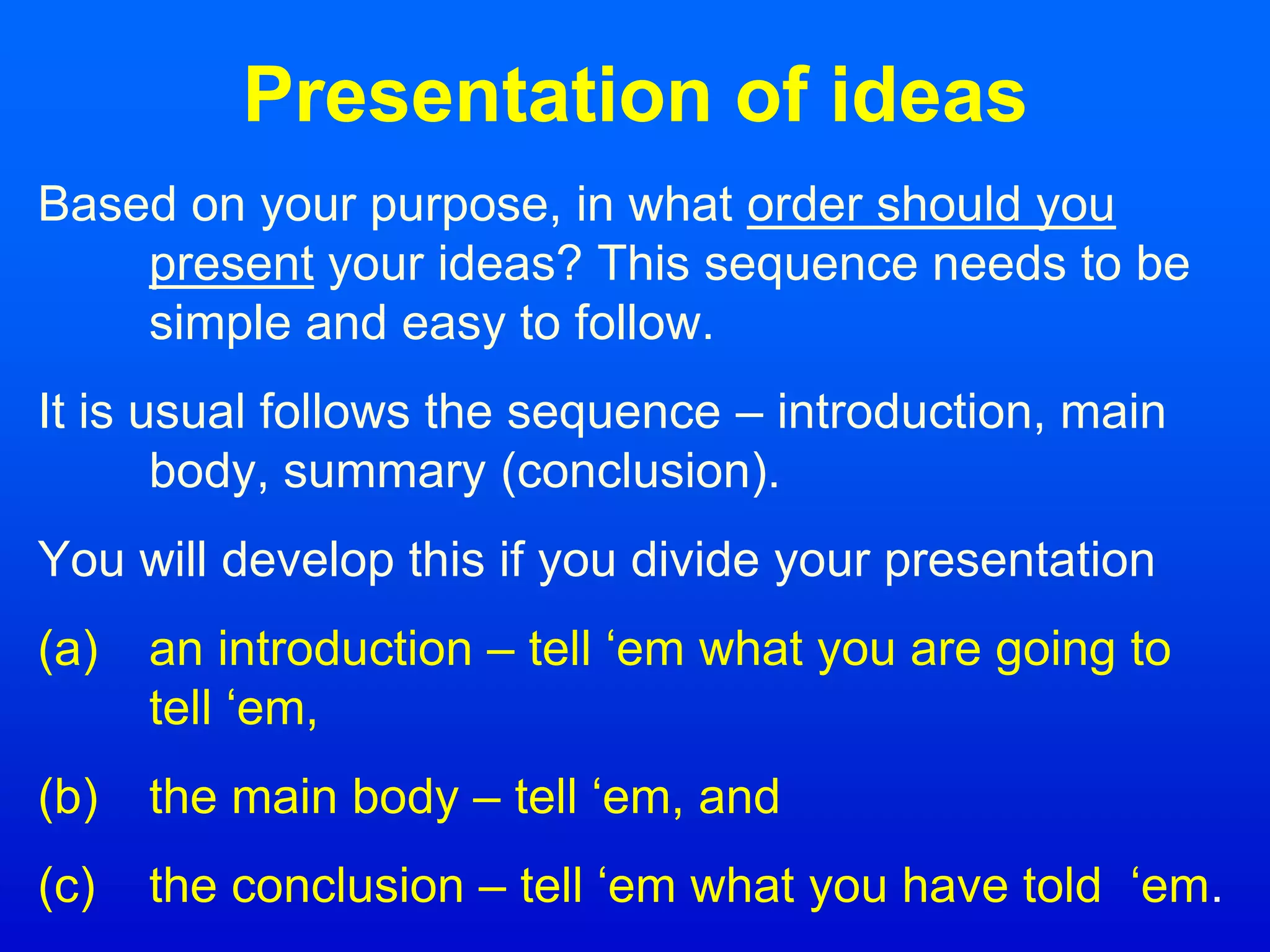 Presentation of ideas
Based on your purpose, in what order should you
present your ideas? This sequence needs to be
simple and easy to follow.
It is usual follows the sequence – introduction, main
body, summary (conclusion).
You will develop this if you divide your presentation
(a) an introduction – tell ‘em what you are going to
tell ‘em,
(b) the main body – tell ‘em, and
(c) the conclusion – tell ‘em what you have told ‘em.
 