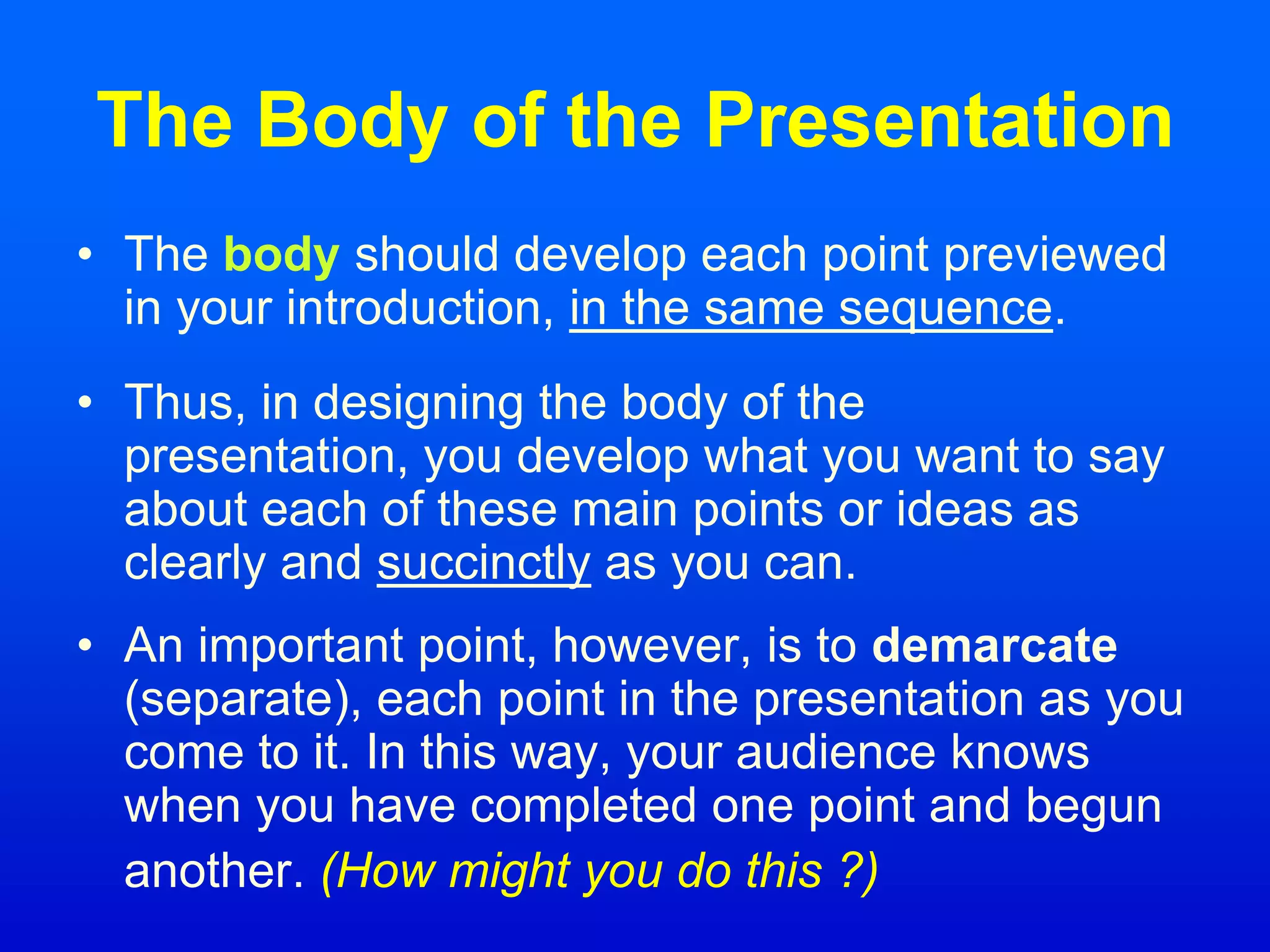 The Body of the Presentation
• The body should develop each point previewed
in your introduction, in the same sequence.
• Thus, in designing the body of the
presentation, you develop what you want to say
about each of these main points or ideas as
clearly and succinctly as you can.
• An important point, however, is to demarcate
(separate), each point in the presentation as you
come to it. In this way, your audience knows
when you have completed one point and begun
another. (How might you do this ?)
 