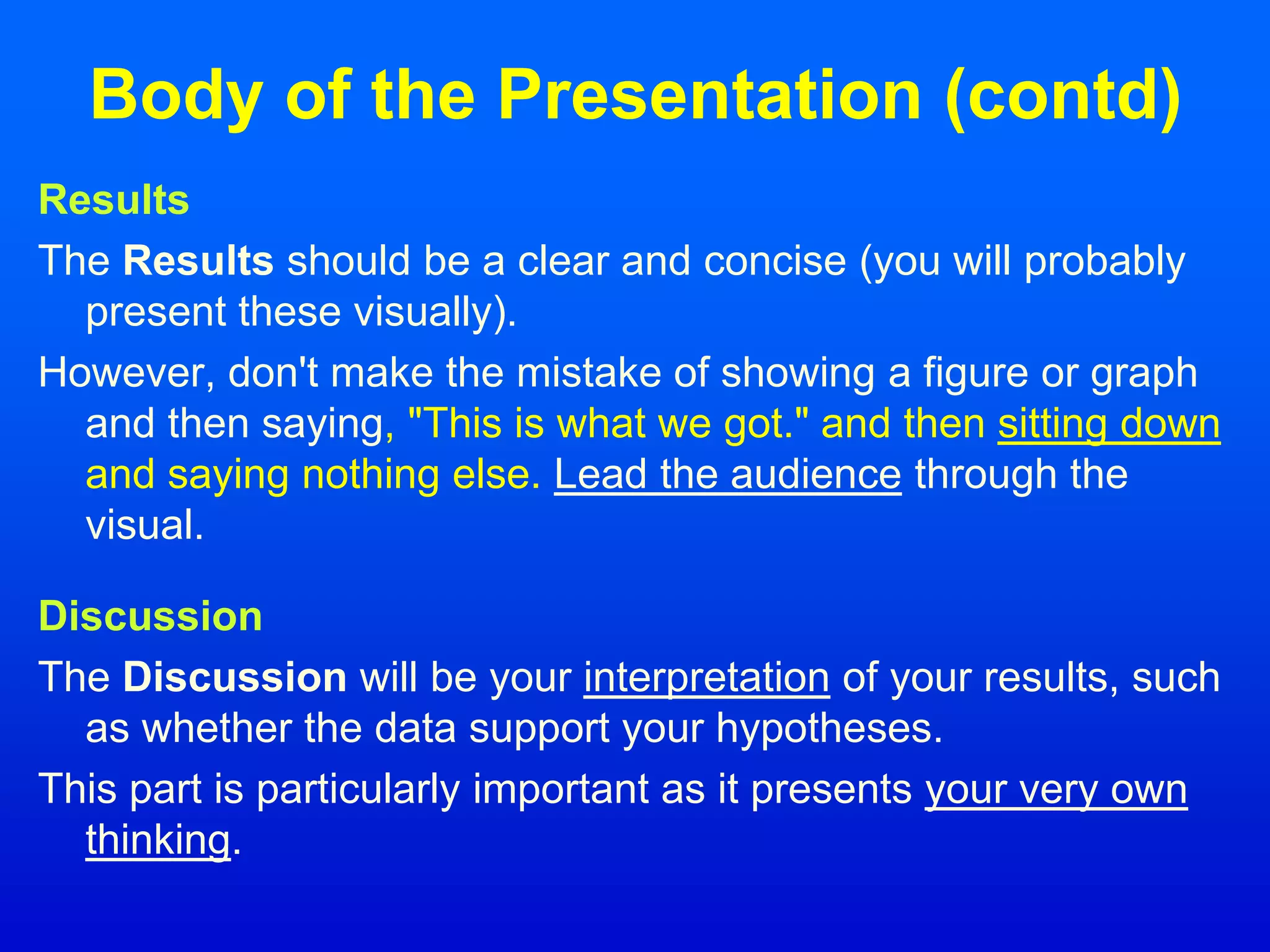 Body of the Presentation (contd)
Results
The Results should be a clear and concise (you will probably
present these visually).
However, don't make the mistake of showing a figure or graph
and then saying, "This is what we got." and then sitting down
and saying nothing else. Lead the audience through the
visual.
Discussion
The Discussion will be your interpretation of your results, such
as whether the data support your hypotheses.
This part is particularly important as it presents your very own
thinking.
 