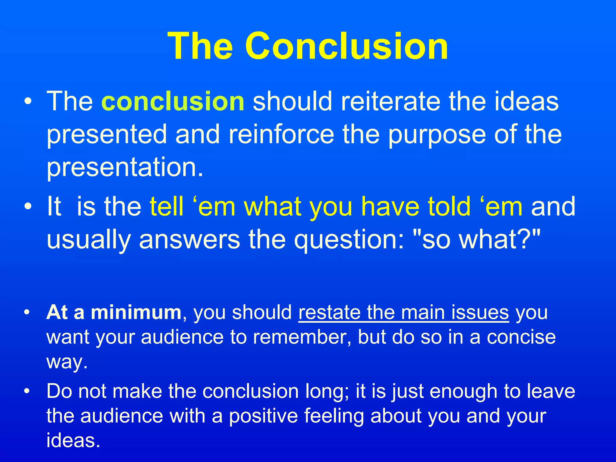 The Conclusion
• The conclusion should reiterate the ideas
presented and reinforce the purpose of the
presentation.
• It is the tell ‘em what you have told ‘em and
usually answers the question: "so what?"
• At a minimum, you should restate the main issues you
want your audience to remember, but do so in a concise
way.
• Do not make the conclusion long; it is just enough to leave
the audience with a positive feeling about you and your
ideas.
 