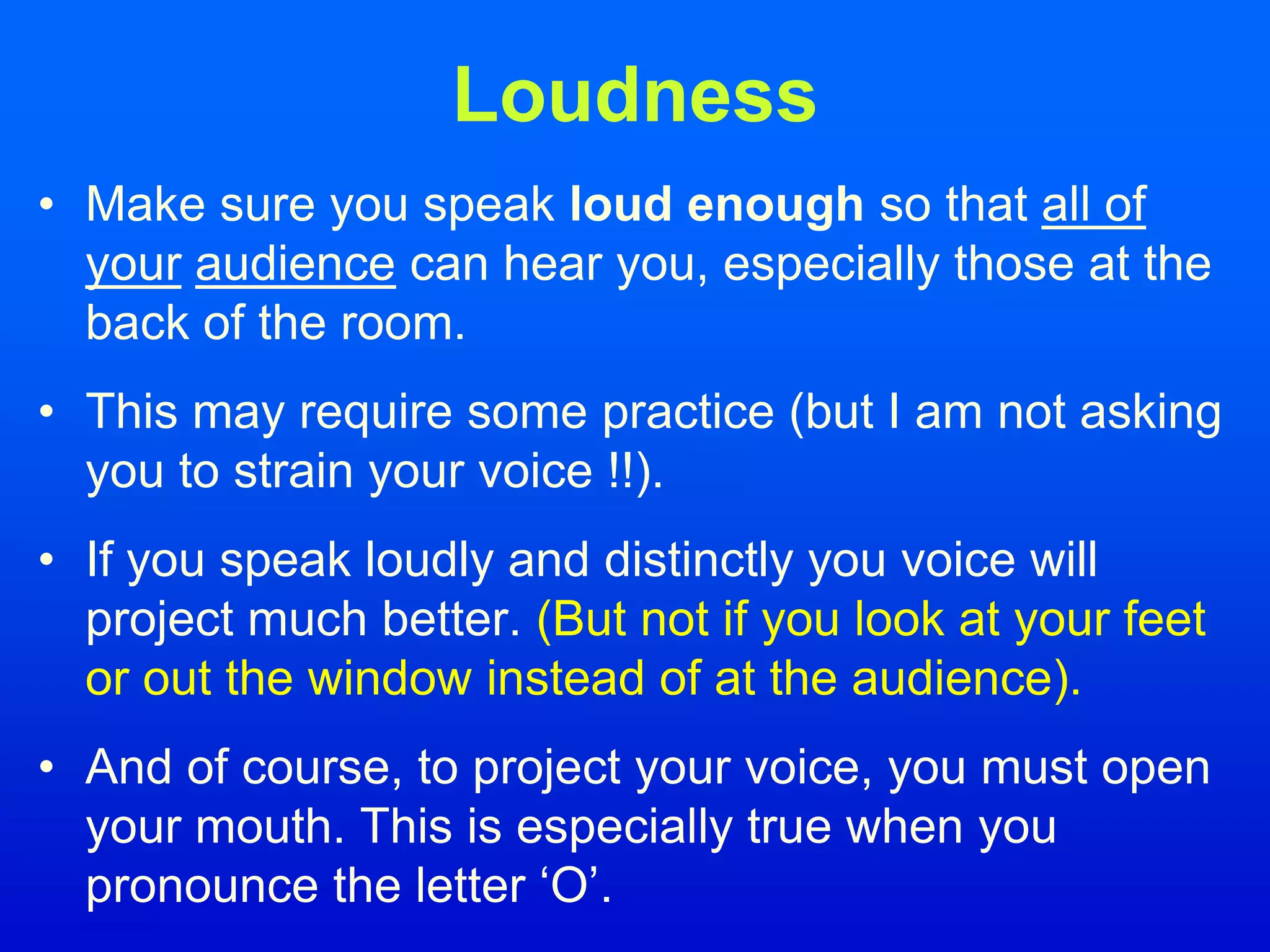 Loudness
• Make sure you speak loud enough so that all of
your audience can hear you, especially those at the
back of the room.
• This may require some practice (but I am not asking
you to strain your voice !!).
• If you speak loudly and distinctly you voice will
project much better. (But not if you look at your feet
or out the window instead of at the audience).
• And of course, to project your voice, you must open
your mouth. This is especially true when you
pronounce the letter ‘O’.
 