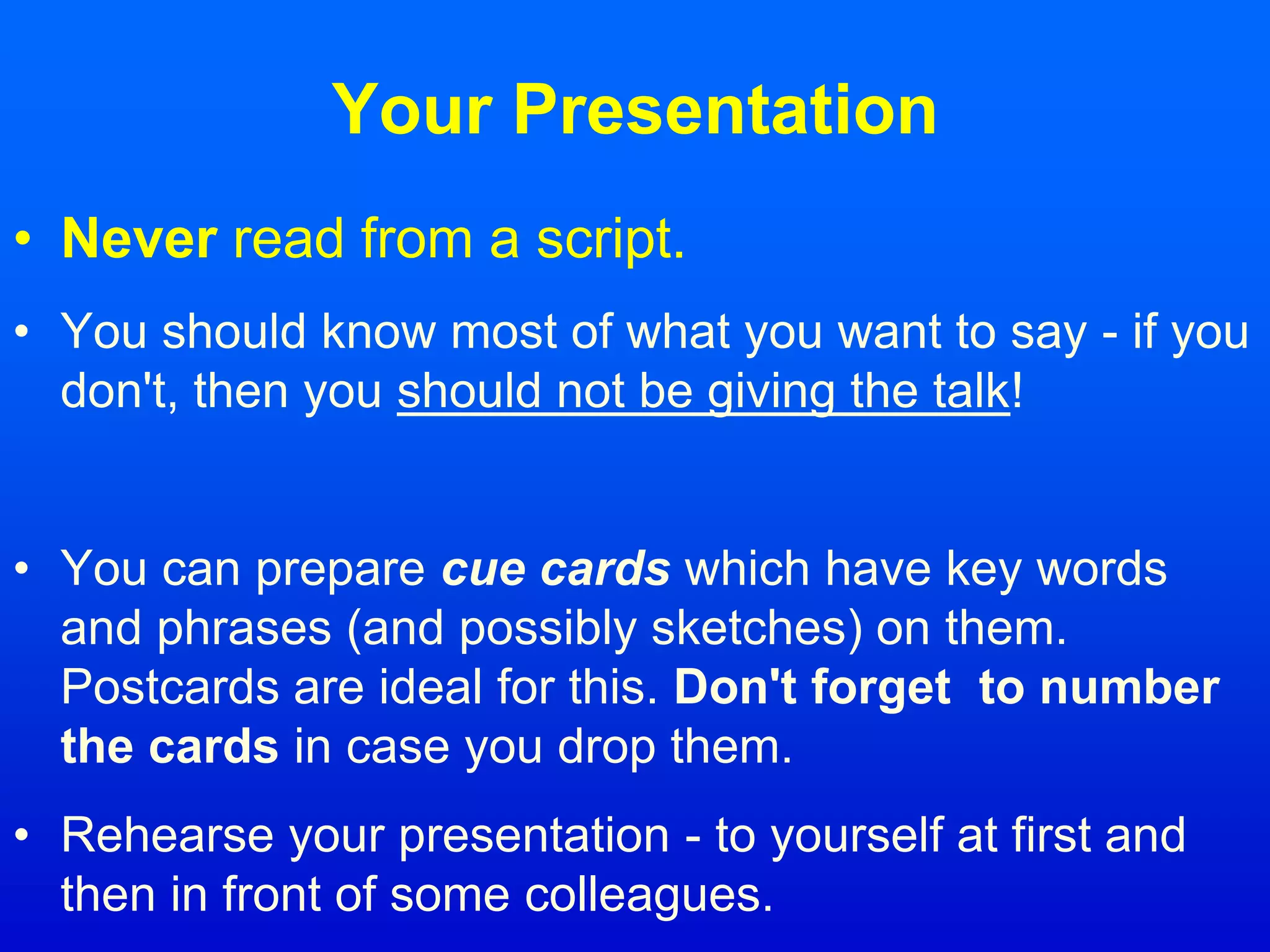 Your Presentation
• Never read from a script.
• You should know most of what you want to say - if you
don't, then you should not be giving the talk!
• You can prepare cue cards which have key words
and phrases (and possibly sketches) on them.
Postcards are ideal for this. Don't forget to number
the cards in case you drop them.
• Rehearse your presentation - to yourself at first and
then in front of some colleagues.
 