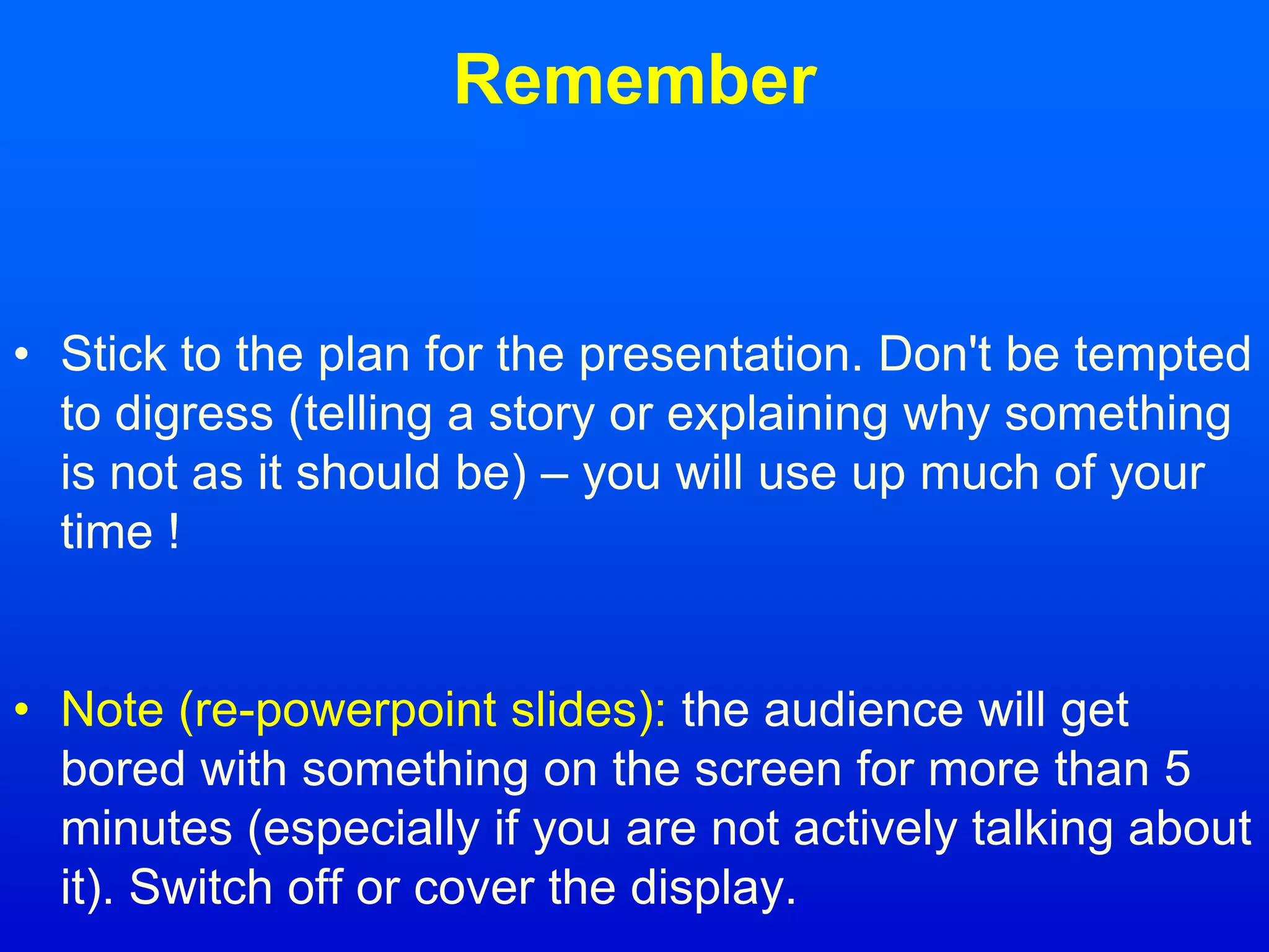 Remember
• Stick to the plan for the presentation. Don't be tempted
to digress (telling a story or explaining why something
is not as it should be) – you will use up much of your
time !
• Note (re-powerpoint slides): the audience will get
bored with something on the screen for more than 5
minutes (especially if you are not actively talking about
it). Switch off or cover the display.
 