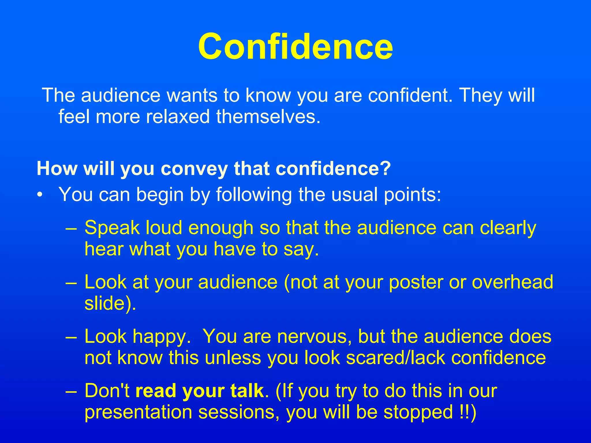Confidence
The audience wants to know you are confident. They will
feel more relaxed themselves.
How will you convey that confidence?
• You can begin by following the usual points:
– Speak loud enough so that the audience can clearly
hear what you have to say.
– Look at your audience (not at your poster or overhead
slide).
– Look happy. You are nervous, but the audience does
not know this unless you look scared/lack confidence
– Don't read your talk. (If you try to do this in our
presentation sessions, you will be stopped !!)
 