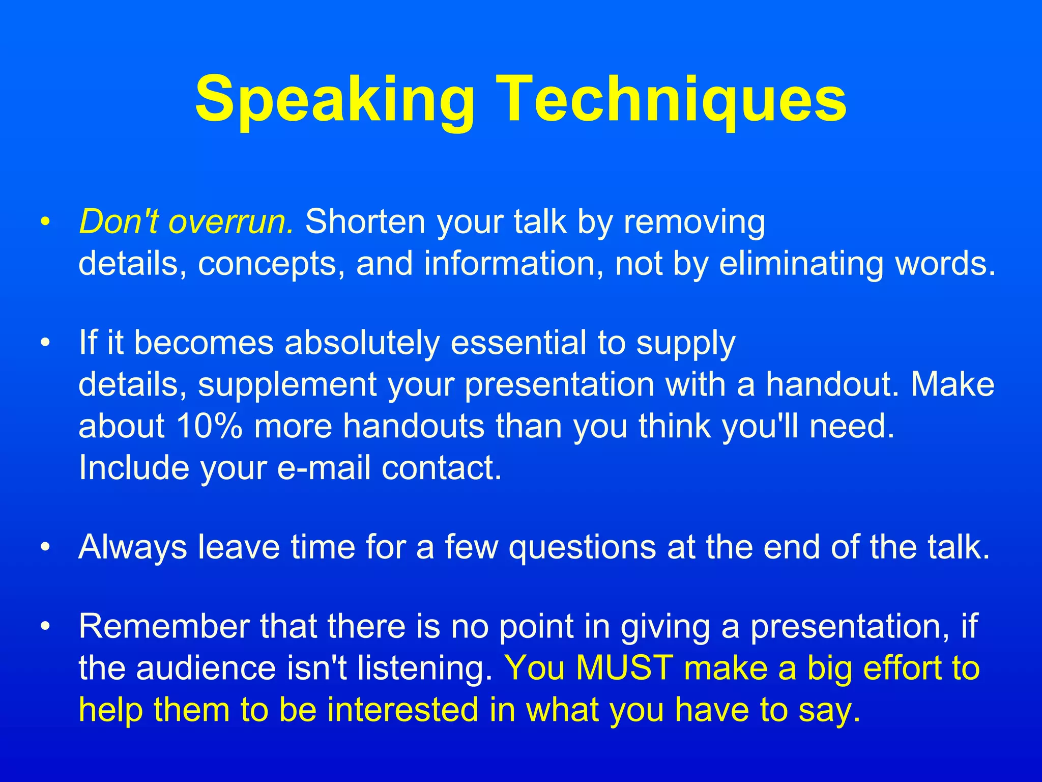 Speaking Techniques
• Don't overrun. Shorten your talk by removing
details, concepts, and information, not by eliminating words.
• If it becomes absolutely essential to supply
details, supplement your presentation with a handout. Make
about 10% more handouts than you think you'll need.
Include your e-mail contact.
• Always leave time for a few questions at the end of the talk.
• Remember that there is no point in giving a presentation, if
the audience isn't listening. You MUST make a big effort to
help them to be interested in what you have to say.
 