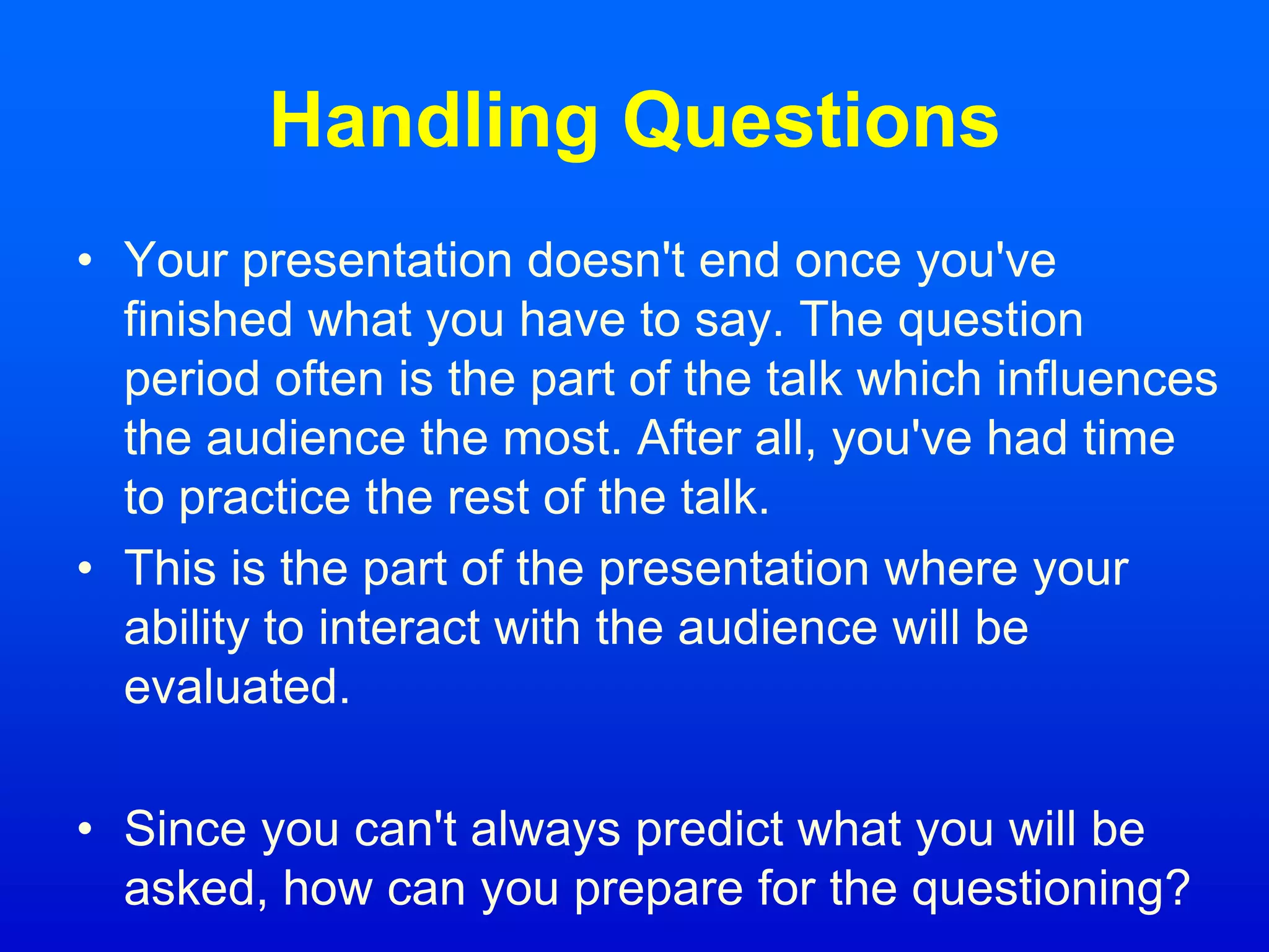 Handling Questions
• Your presentation doesn't end once you've
finished what you have to say. The question
period often is the part of the talk which influences
the audience the most. After all, you've had time
to practice the rest of the talk.
• This is the part of the presentation where your
ability to interact with the audience will be
evaluated.
• Since you can't always predict what you will be
asked, how can you prepare for the questioning?
 