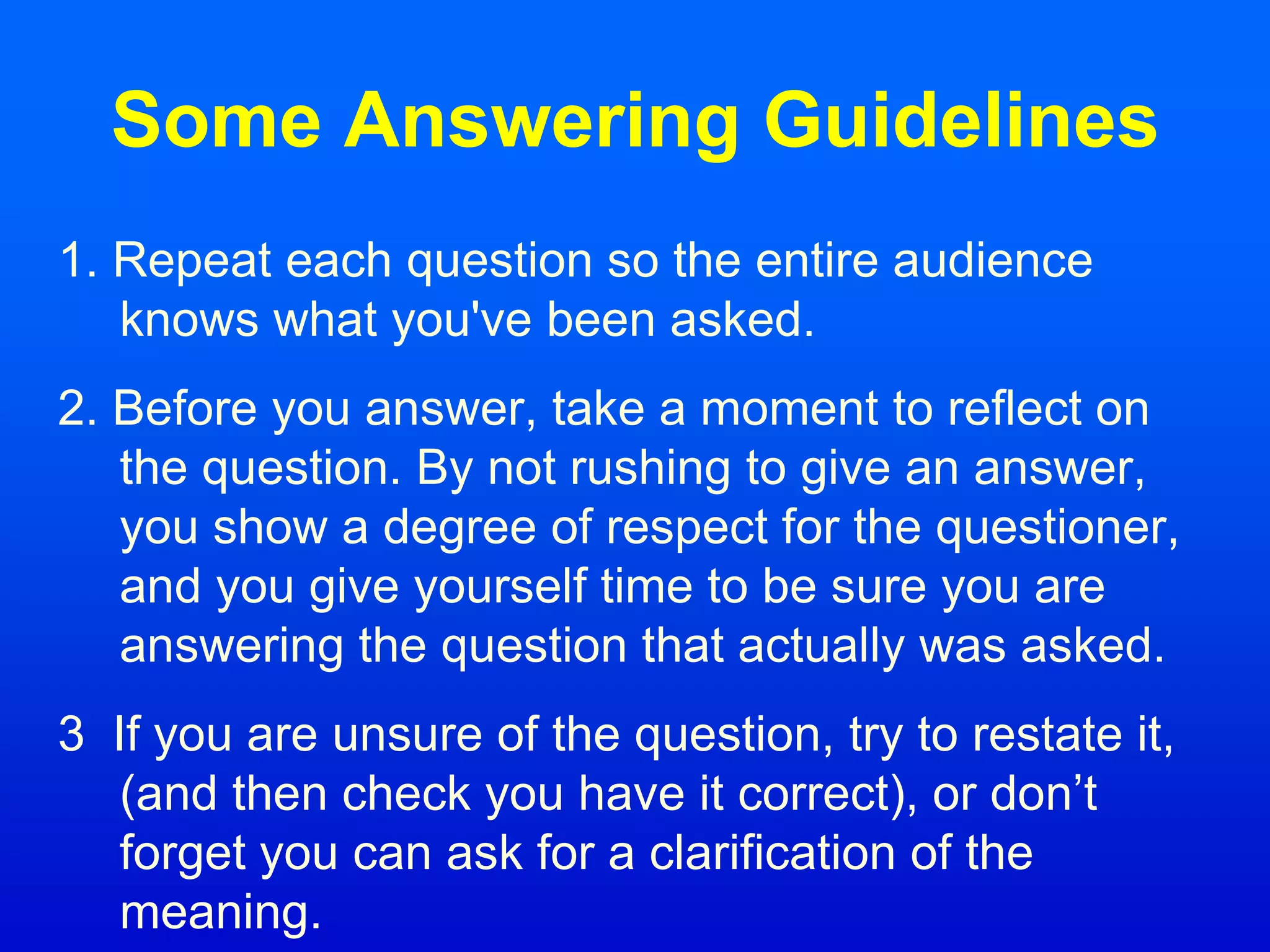 Some Answering Guidelines
1. Repeat each question so the entire audience
knows what you've been asked.
2. Before you answer, take a moment to reflect on
the question. By not rushing to give an answer,
you show a degree of respect for the questioner,
and you give yourself time to be sure you are
answering the question that actually was asked.
3 If you are unsure of the question, try to restate it,
(and then check you have it correct), or don’t
forget you can ask for a clarification of the
meaning.
 