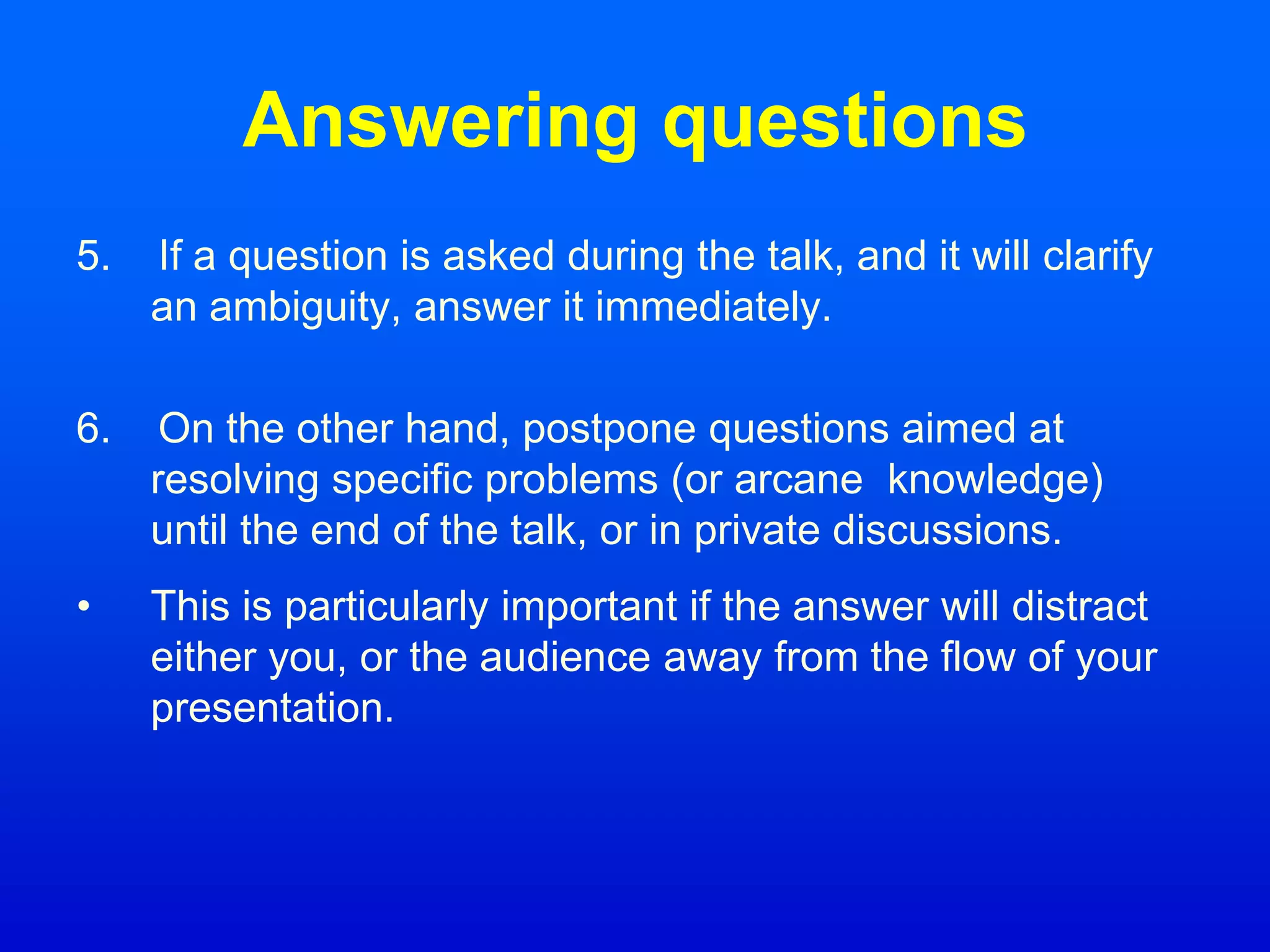 Answering questions
5. If a question is asked during the talk, and it will clarify
an ambiguity, answer it immediately.
6. On the other hand, postpone questions aimed at
resolving specific problems (or arcane knowledge)
until the end of the talk, or in private discussions.
• This is particularly important if the answer will distract
either you, or the audience away from the flow of your
presentation.
 