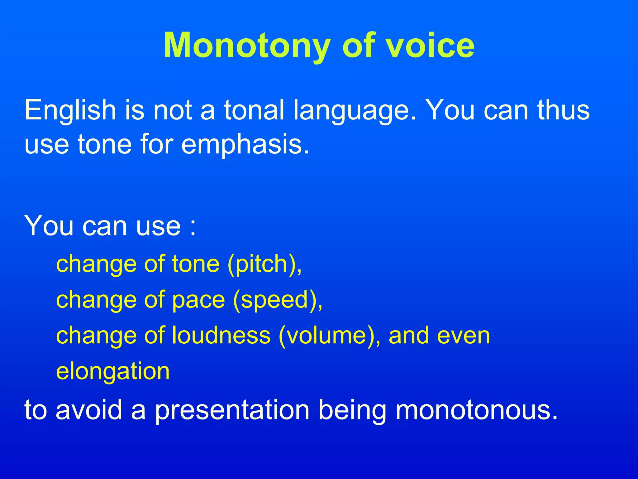 Monotony of voice
English is not a tonal language. You can thus
use tone for emphasis.
You can use :
change of tone (pitch),
change of pace (speed),
change of loudness (volume), and even
elongation
to avoid a presentation being monotonous.
 