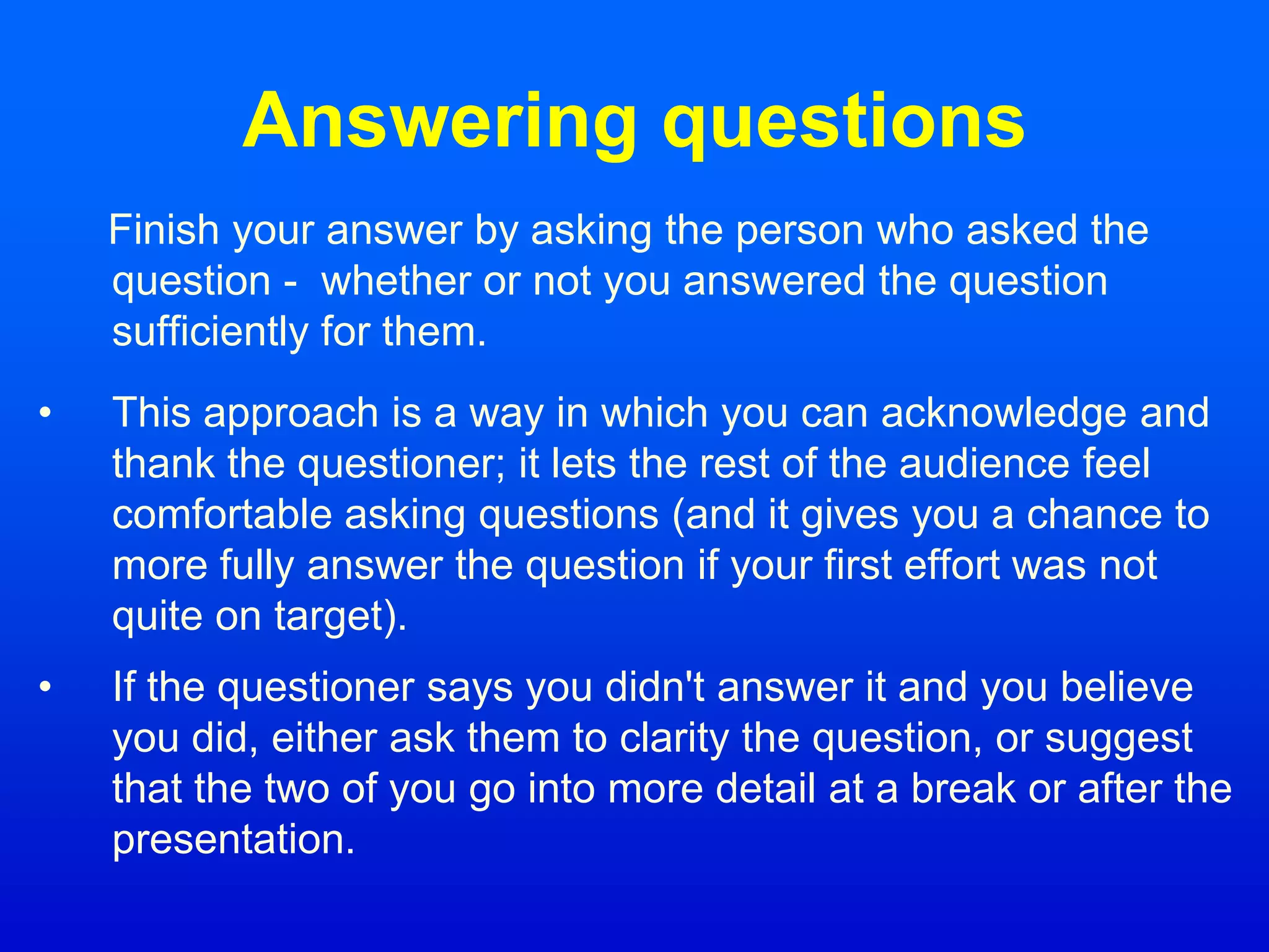 Answering questions
Finish your answer by asking the person who asked the
question - whether or not you answered the question
sufficiently for them.
• This approach is a way in which you can acknowledge and
thank the questioner; it lets the rest of the audience feel
comfortable asking questions (and it gives you a chance to
more fully answer the question if your first effort was not
quite on target).
• If the questioner says you didn't answer it and you believe
you did, either ask them to clarity the question, or suggest
that the two of you go into more detail at a break or after the
presentation.
 