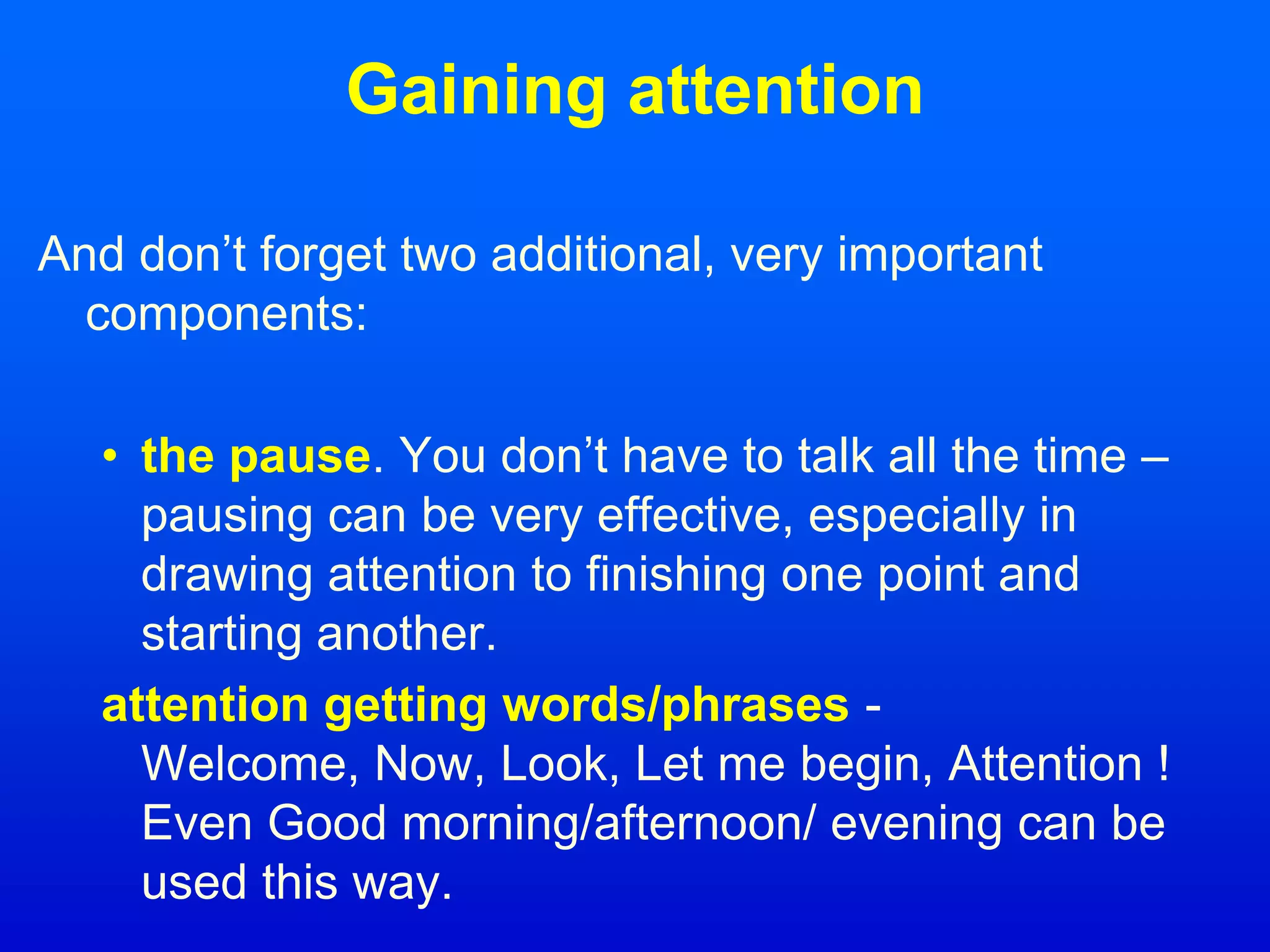 Gaining attention
And don’t forget two additional, very important
components:
• the pause. You don’t have to talk all the time –
pausing can be very effective, especially in
drawing attention to finishing one point and
starting another.
attention getting words/phrases -
Welcome, Now, Look, Let me begin, Attention !
Even Good morning/afternoon/ evening can be
used this way.
 