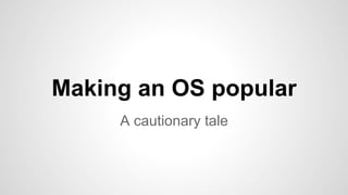 Making an OS popular 
A cautionary tale 
 