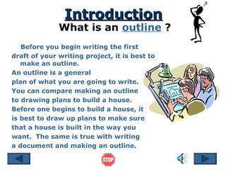 IntroductionIntroduction
What is an outline ?
Before you begin writing the first
draft of your writing project, it is best to
make an outline.
An outline is a general
plan of what you are going to write.
You can compare making an outline
to drawing plans to build a house.
Before one begins to build a house, it
is best to draw up plans to make sure
that a house is built in the way you
want. The same is true with writing
a document and making an outline.
 