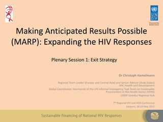 Making Anticipated Results Possible
(MARP): Expanding the HIV Responses
Dr Christoph Hamelmann
Regional Team Leader (Europe and Central Asia) and Senior Advisor (Arab States)
HIV, Health and Development
Global Coordinator, Secretariat of the UN informal Interagency Task Team on Sustainable
Procurement in the Health Sector (SPHS)
UNDP Istanbul Regional Hub
7th Regional HIV and AIDS Conference
Sarajevo, 28-29 May 2015
Plenary Session 1: Exit Strategy
 