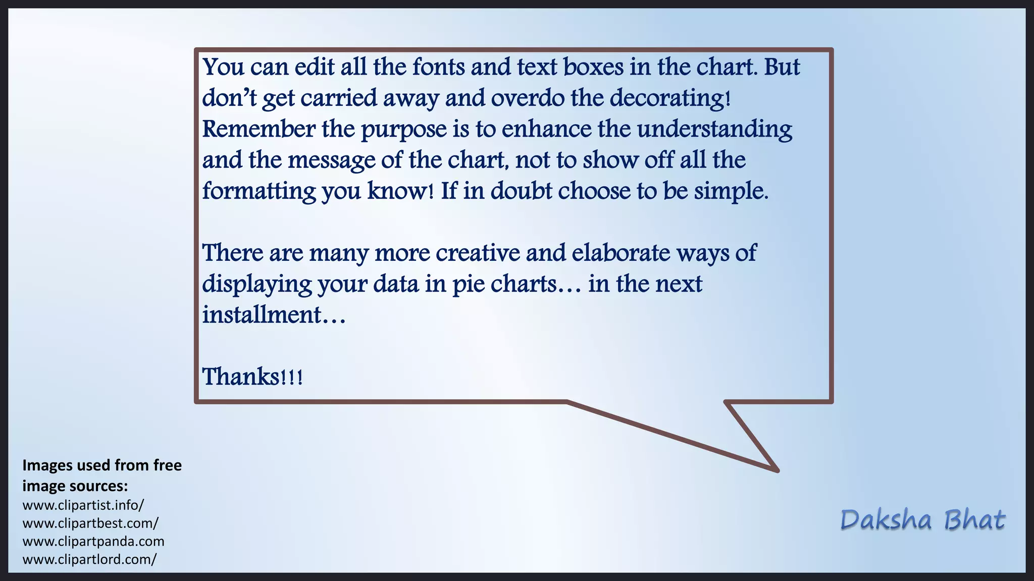 You can edit all the fonts and text boxes in the chart. But
don’t get carried away and overdo the decorating!
Remember the purpose is to enhance the understanding
and the message of the chart, not to show off all the
formatting you know! If in doubt choose to be simple.
There are many more creative and elaborate ways of
displaying your data in pie charts… in the next
installment…
Thanks!!!
Images used from free
image sources:
www.clipartist.info/
www.clipartbest.com/
www.clipartpanda.com
www.clipartlord.com/
 