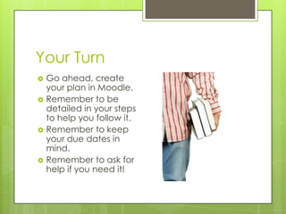 Your Turn







Go ahead, create
your plan in Moodle.
Remember to be
detailed in your steps
to help you follow it.
Remember to keep
your due dates in
mind.
Remember to ask for
help if you need it!

 