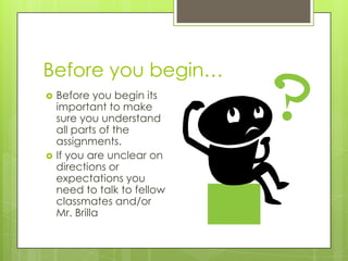 Before you begin…




Before you begin its
important to make
sure you understand
all parts of the
assignments.
If you are unclear on
directions or
expectations you
need to talk to fellow
classmates and/or
Mr. Brilla

 