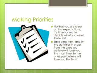 Making Priorities




No that you are clear
on the expectations,
it’s time for you to
decide what you need
to do first.
Take a moment and list
the activities in order
from the ones you
believe will take you
the most time, to the
ones you believe will
take you the least.

 