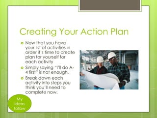 Creating Your Action Plan





My
ideas
follow

Now that you have
your list of activities in
order it’s time to create
plan for yourself for
each activity
Simply saying “I’ll do A4 first” is not enough.
Break down each
activity into steps you
think you’ll need to
complete now.

 