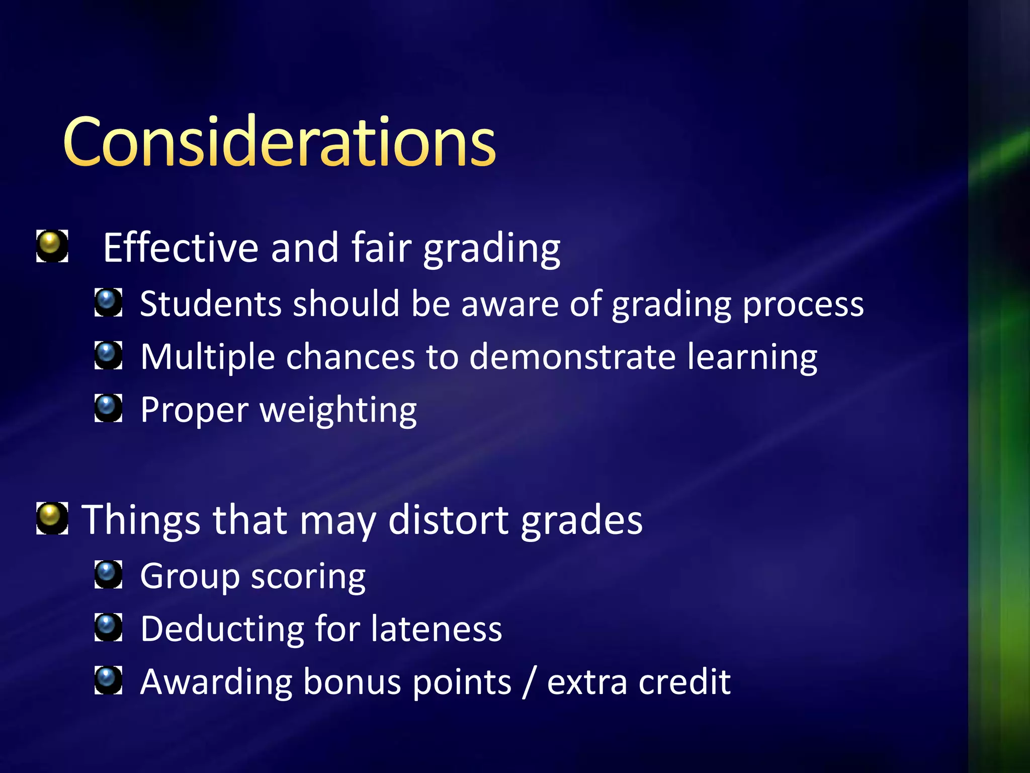 Effective and fair grading
   Students should be aware of grading process
   Multiple chances to demonstrate learning
   Proper weighting

Things that may distort grades
   Group scoring
   Deducting for lateness
   Awarding bonus points / extra credit
 