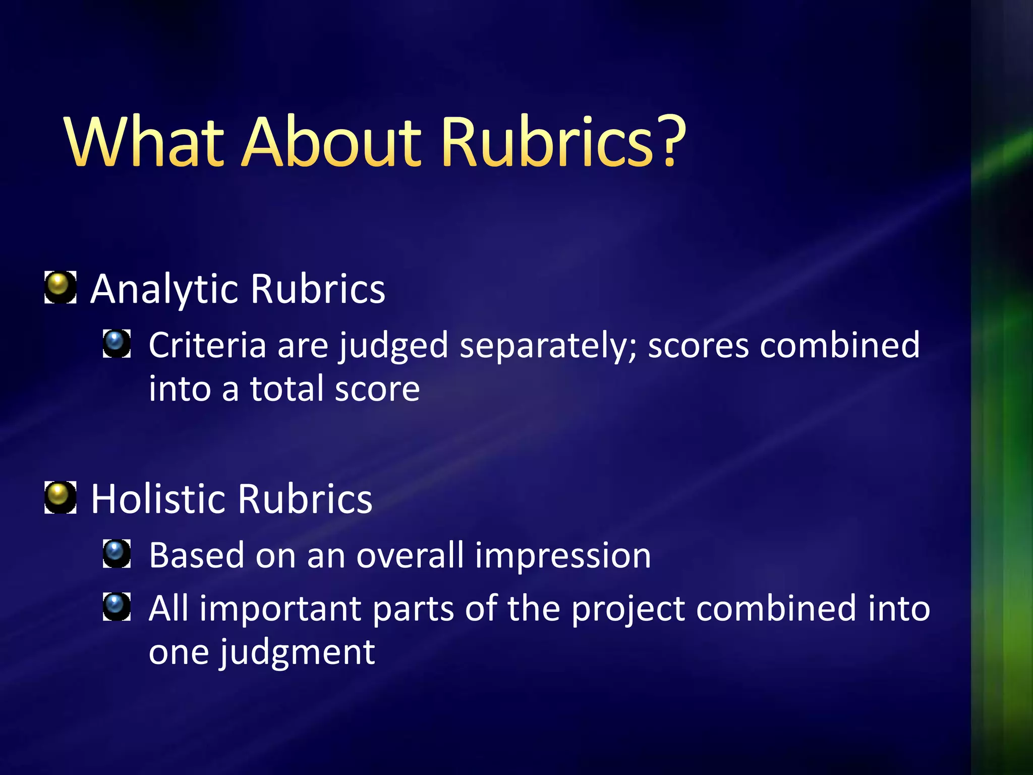 Analytic Rubrics
   Criteria are judged separately; scores combined
   into a total score

Holistic Rubrics
   Based on an overall impression
   All important parts of the project combined into
   one judgment
 
