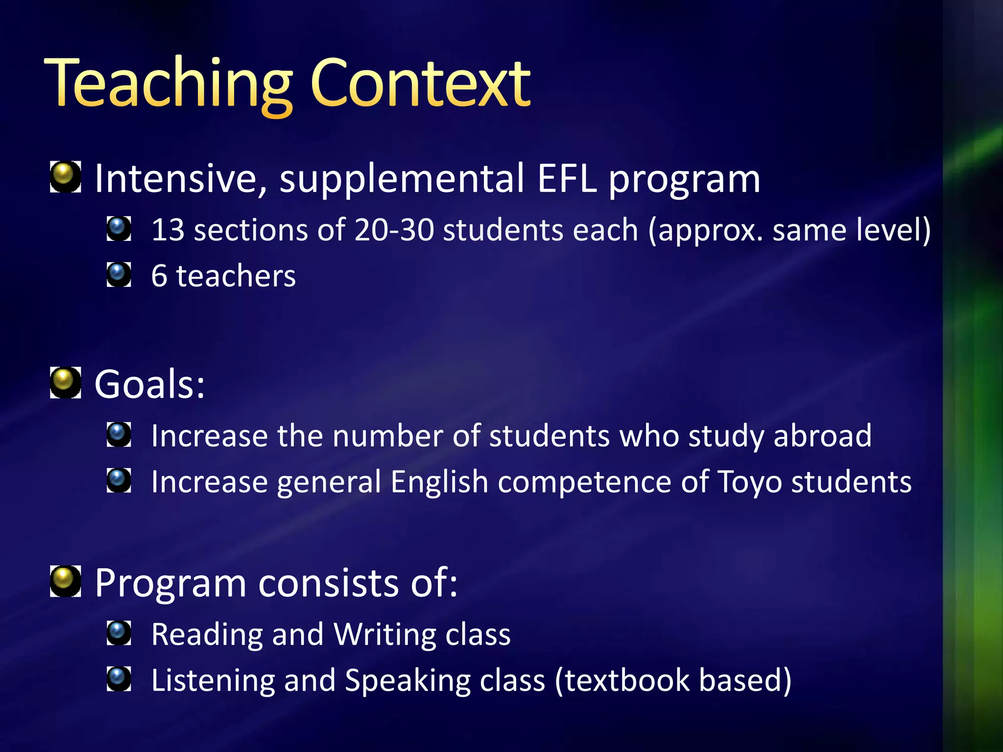 Intensive, supplemental EFL program
   13 sections of 20-30 students each (approx. same level)
   6 teachers


Goals:
   Increase the number of students who study abroad
   Increase general English competence of Toyo students

Program consists of:
   Reading and Writing class
   Listening and Speaking class (textbook based)
 