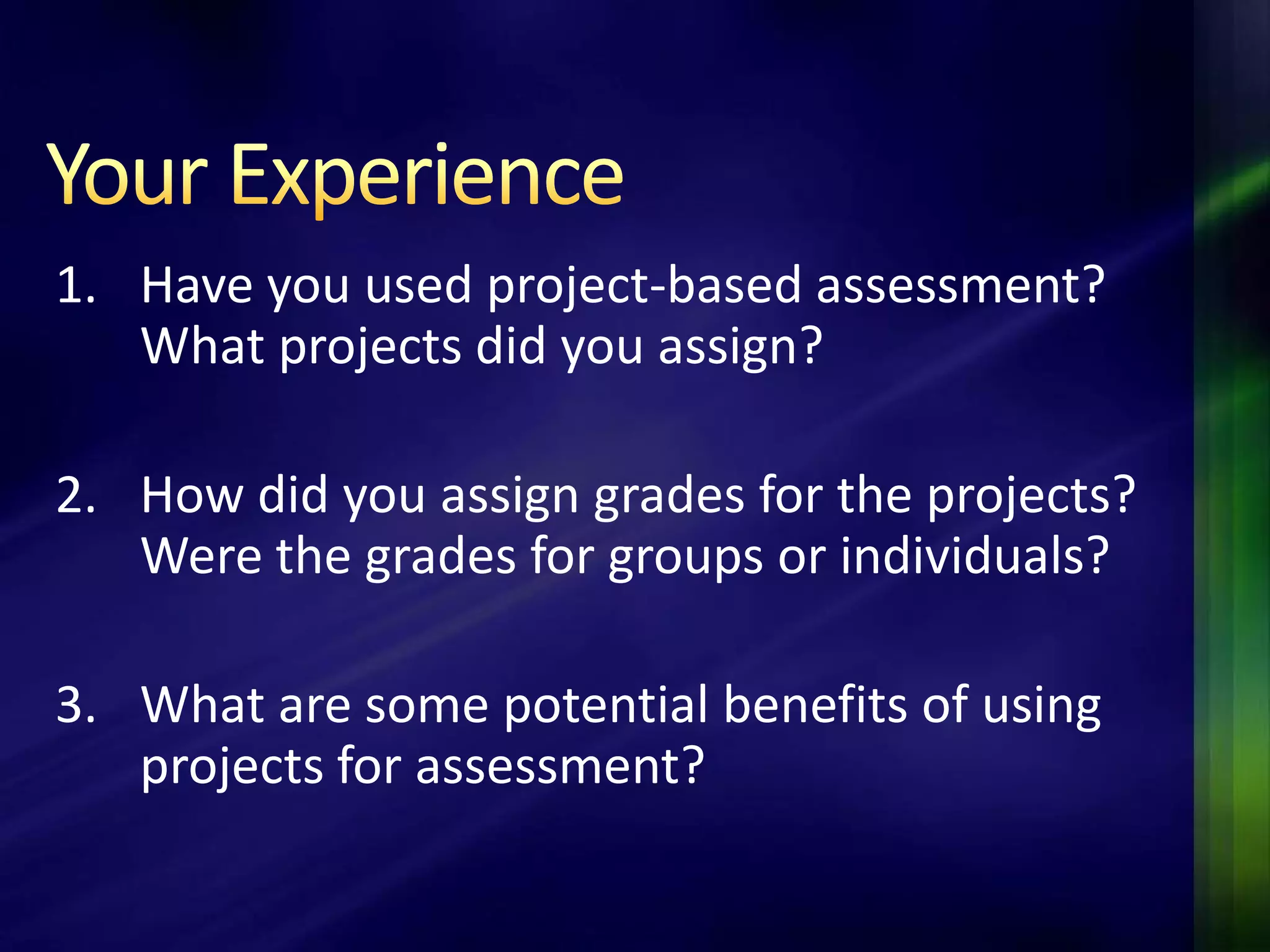 1. Have you used project-based assessment?
   What projects did you assign?

2. How did you assign grades for the projects?
   Were the grades for groups or individuals?

3. What are some potential benefits of using
   projects for assessment?
 