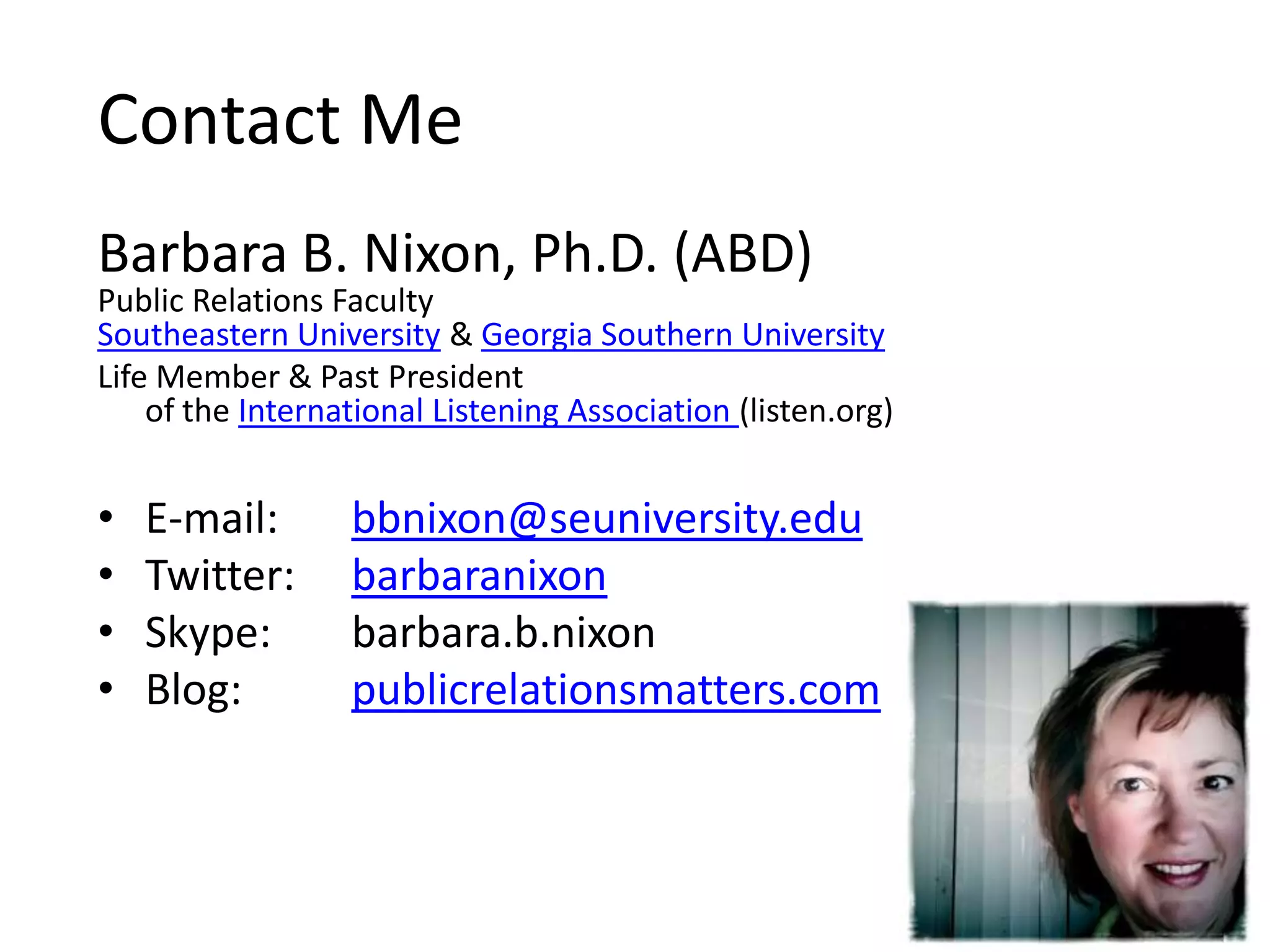 Contact MeBarbara B. Nixon, Ph.D. (ABD)Public Relations FacultySoutheastern University & Georgia Southern UniversityLife Member & Past President of the International Listening Association (listen.org)E-mail: bbnixon@seuniversity.eduTwitter: barbaranixonSkype: barbara.b.nixonBlog: publicrelationsmatters.com
