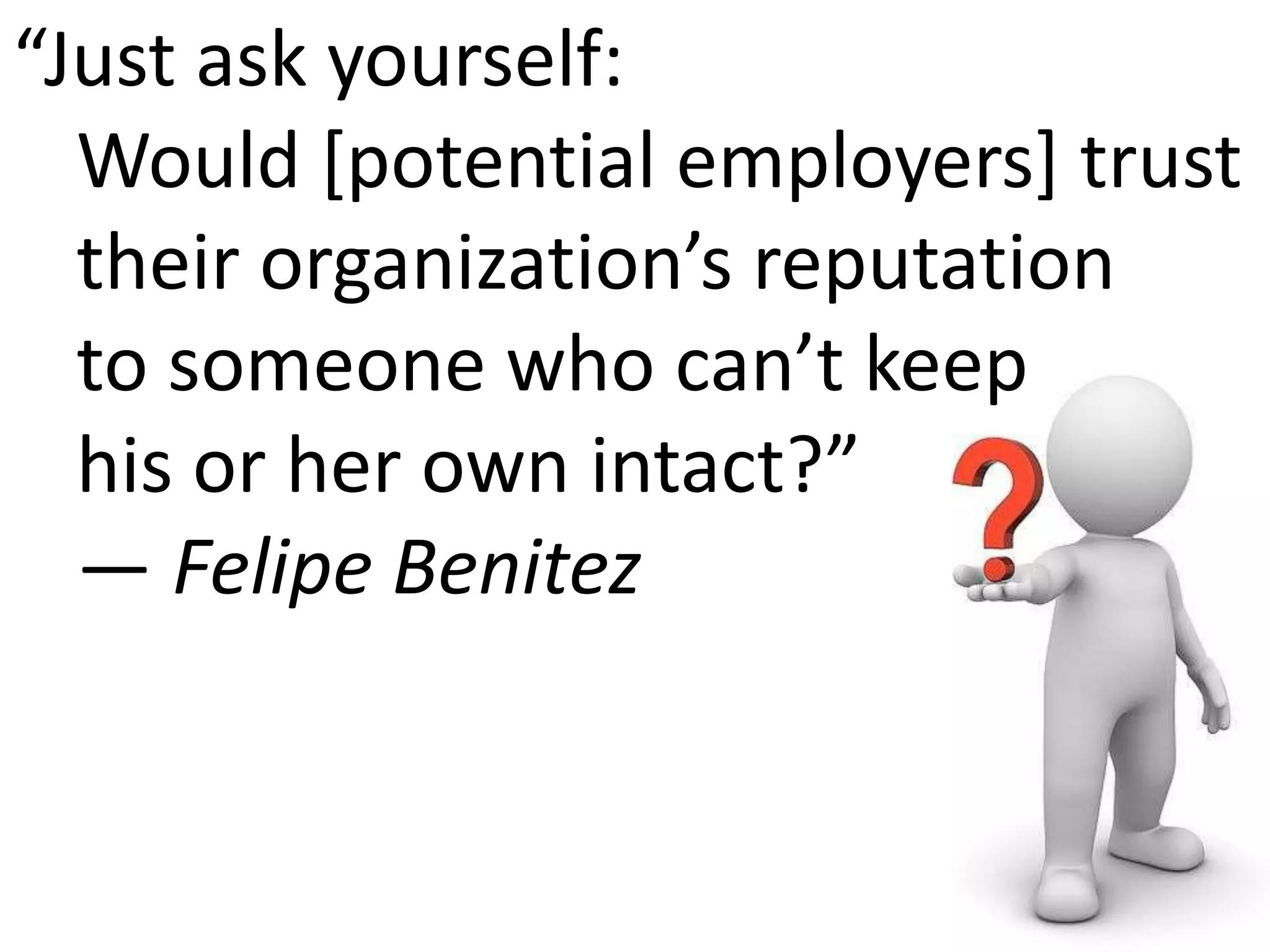 “Just ask yourself: Would [potential employers] trust their organization’s reputation to someone who can’t keep his or her own intact?” — Felipe Benitez