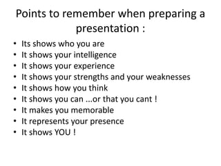 Points to remember when preparing a
presentation :
• Its shows who you are
• It shows your intelligence
• It shows your experience
• It shows your strengths and your weaknesses
• It shows how you think
• It shows you can ...or that you cant !
• It makes you memorable
• It represents your presence
• It shows YOU !
 