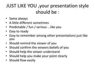 JUST LIKE YOU ,your presentation style
should be :
• Same always
• A little different sometimes
• Predictable / fun / serious ...like you
• Easy to ready
• Easy to remember among other presentations just like
you
• Should remind the viewer of you
• Should confirm the veiwers beliefs of you
• Should help the veiwer understand
• Should help you make your point clearly
• Should flow easily
 