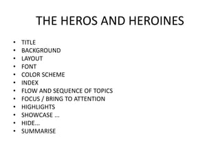 THE HEROS AND HEROINES
• TITLE
• BACKGROUND
• LAYOUT
• FONT
• COLOR SCHEME
• INDEX
• FLOW AND SEQUENCE OF TOPICS
• FOCUS / BRING TO ATTENTION
• HIGHLIGHTS
• SHOWCASE ...
• HIDE...
• SUMMARISE
 
